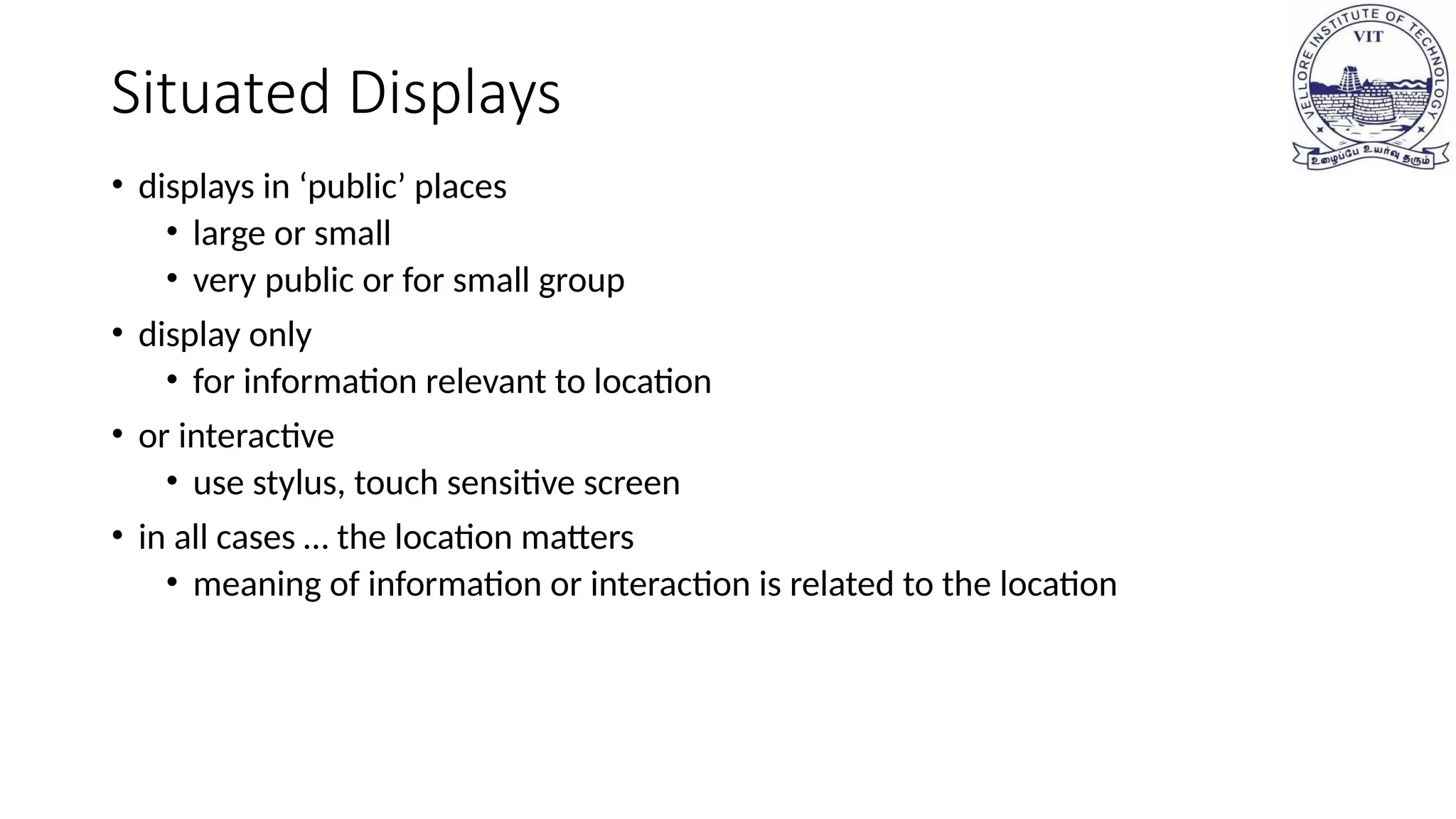 Situated Displays
• displays in ‘public’ places
• large or small
• very public or for small group
• display only
• for information relevant to location
• or interactive
• use stylus, touch sensitive screen
• in all cases … the location matters
• meaning of information or interaction is related to the location
 