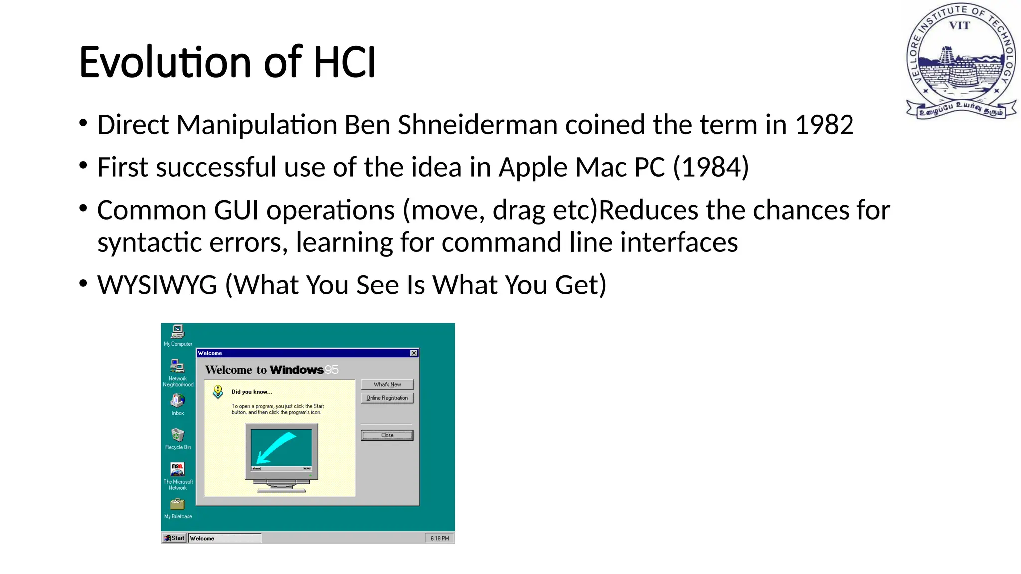 Evolution of HCI
• Direct Manipulation Ben Shneiderman coined the term in 1982
• First successful use of the idea in Apple Mac PC (1984)
• Common GUI operations (move, drag etc)Reduces the chances for
syntactic errors, learning for command line interfaces
• WYSIWYG (What You See Is What You Get)
 