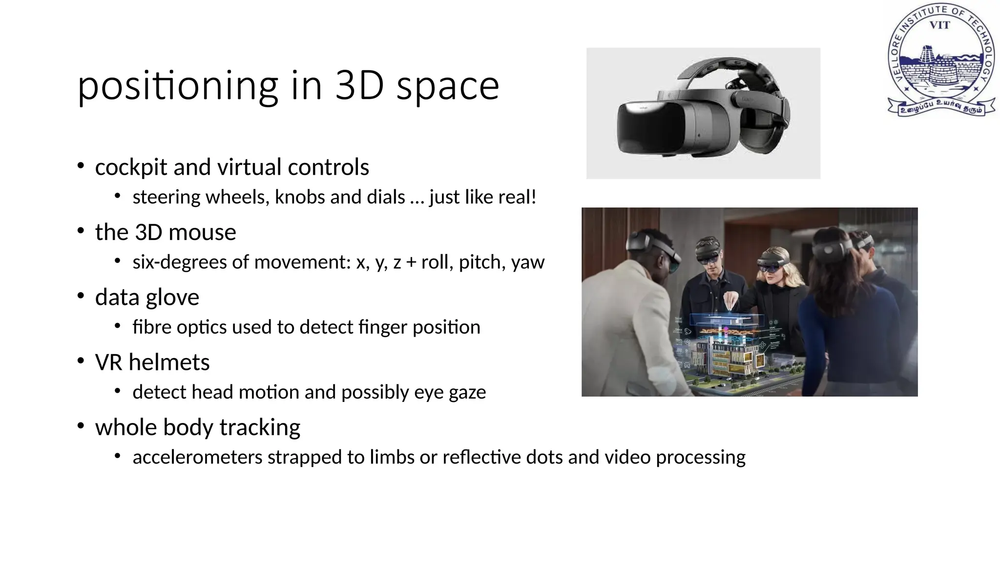 positioning in 3D space
• cockpit and virtual controls
• steering wheels, knobs and dials … just like real!
• the 3D mouse
• six-degrees of movement: x, y, z + roll, pitch, yaw
• data glove
• fibre optics used to detect finger position
• VR helmets
• detect head motion and possibly eye gaze
• whole body tracking
• accelerometers strapped to limbs or reflective dots and video processing
 