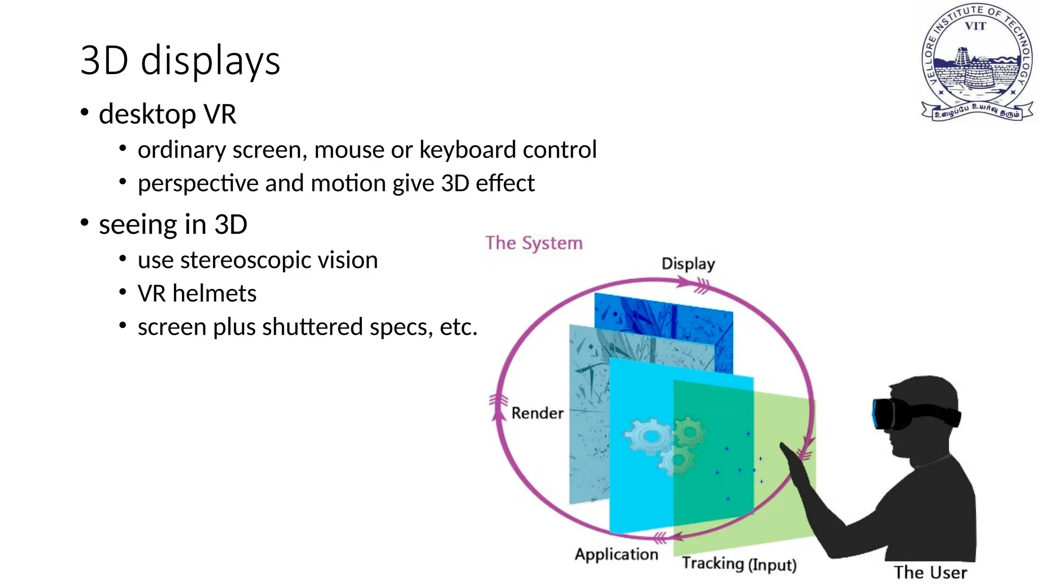 3D displays
• desktop VR
• ordinary screen, mouse or keyboard control
• perspective and motion give 3D effect
• seeing in 3D
• use stereoscopic vision
• VR helmets
• screen plus shuttered specs, etc.
 