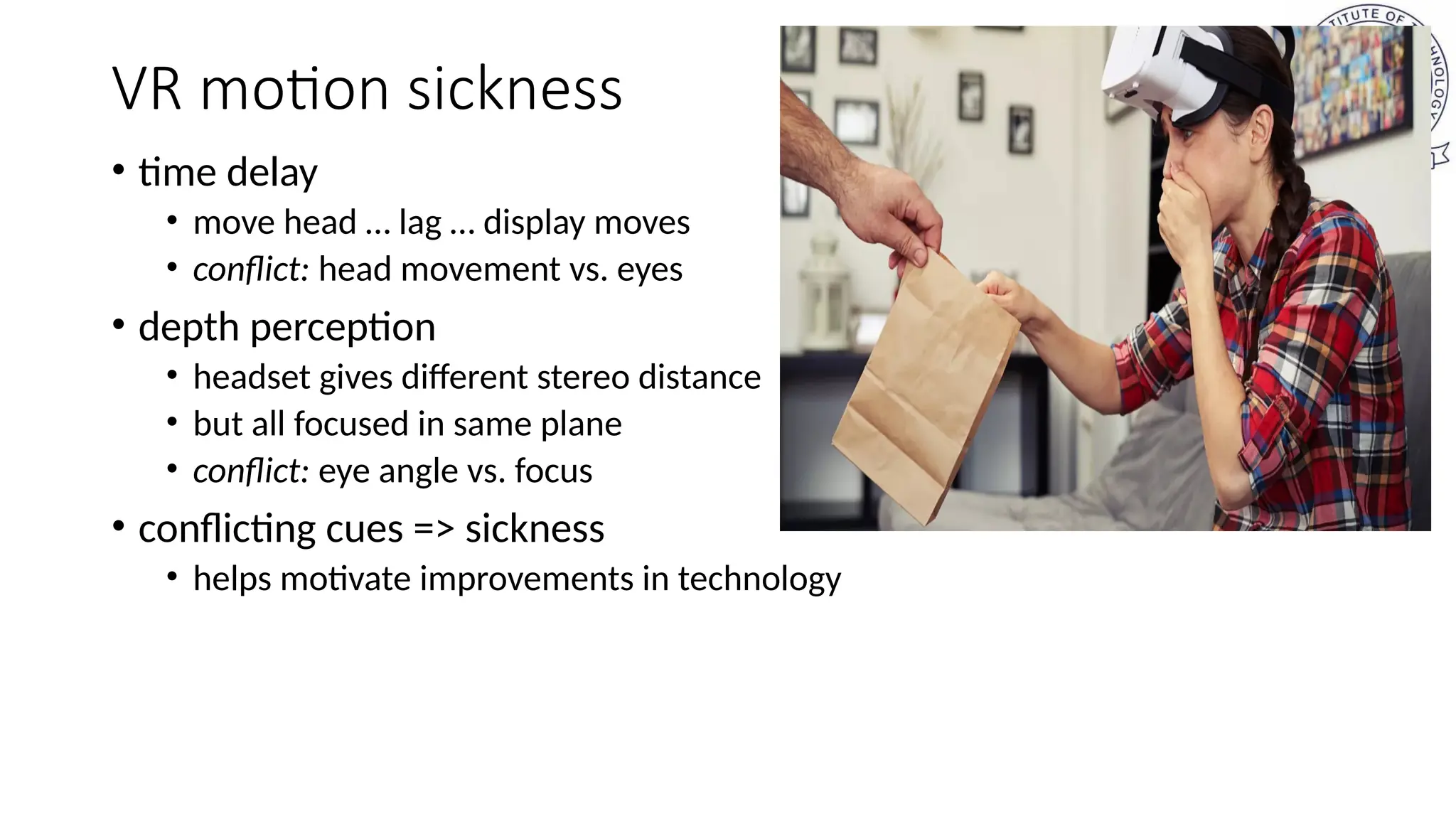 VR motion sickness
• time delay
• move head … lag … display moves
• conflict: head movement vs. eyes
• depth perception
• headset gives different stereo distance
• but all focused in same plane
• conflict: eye angle vs. focus
• conflicting cues => sickness
• helps motivate improvements in technology
 