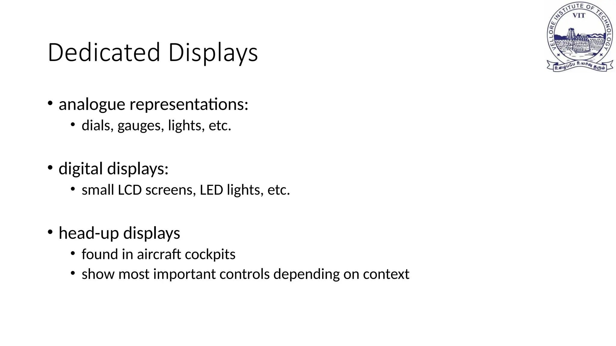 Dedicated Displays
• analogue representations:
• dials, gauges, lights, etc.
• digital displays:
• small LCD screens, LED lights, etc.
• head-up displays
• found in aircraft cockpits
• show most important controls depending on context
 