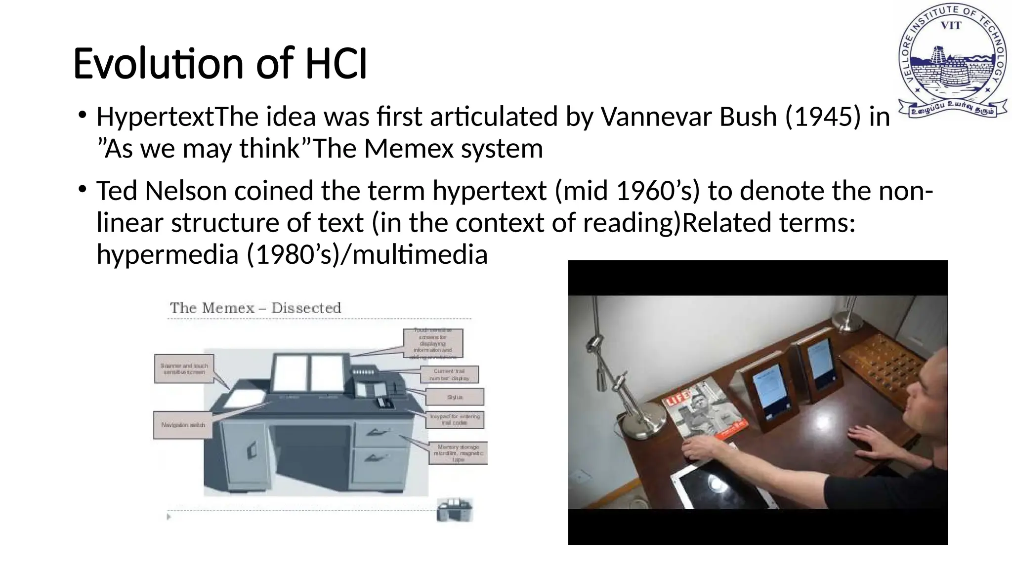 Evolution of HCI
• HypertextThe idea was first articulated by Vannevar Bush (1945) in
”As we may think”The Memex system
• Ted Nelson coined the term hypertext (mid 1960’s) to denote the non-
linear structure of text (in the context of reading)Related terms:
hypermedia (1980’s)/multimedia
 