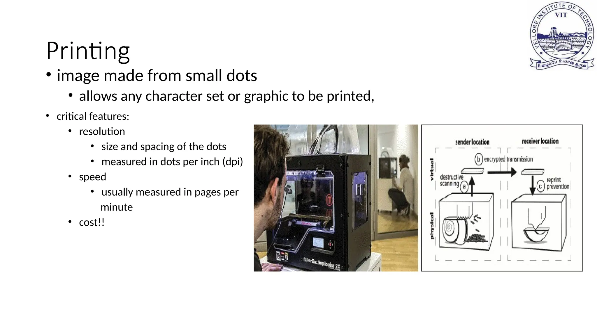 Printing
• image made from small dots
• allows any character set or graphic to be printed,
• critical features:
• resolution
• size and spacing of the dots
• measured in dots per inch (dpi)
• speed
• usually measured in pages per
minute
• cost!!
 