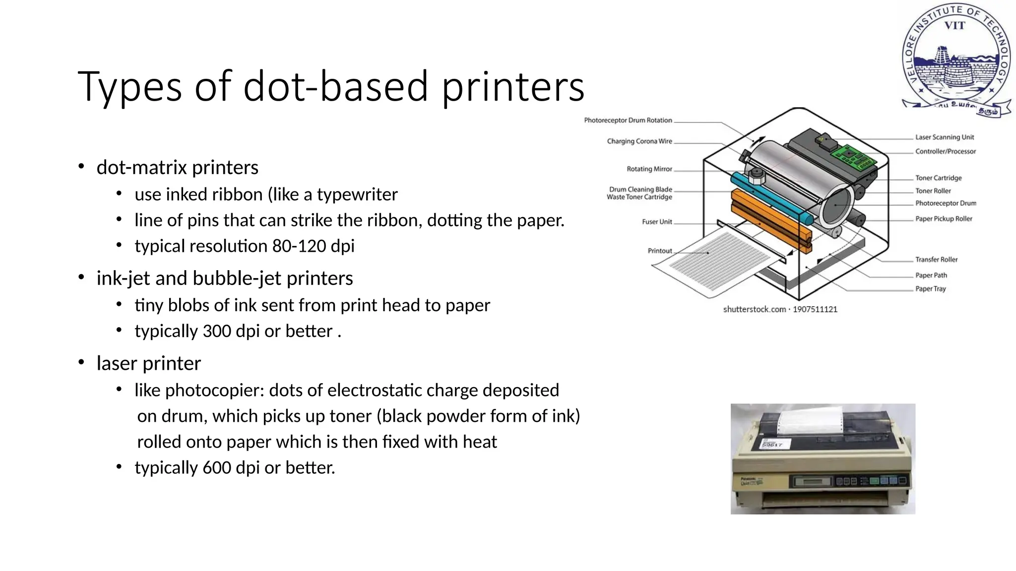 Types of dot-based printers
• dot-matrix printers
• use inked ribbon (like a typewriter
• line of pins that can strike the ribbon, dotting the paper.
• typical resolution 80-120 dpi
• ink-jet and bubble-jet printers
• tiny blobs of ink sent from print head to paper
• typically 300 dpi or better .
• laser printer
• like photocopier: dots of electrostatic charge deposited
on drum, which picks up toner (black powder form of ink)
rolled onto paper which is then fixed with heat
• typically 600 dpi or better.
 