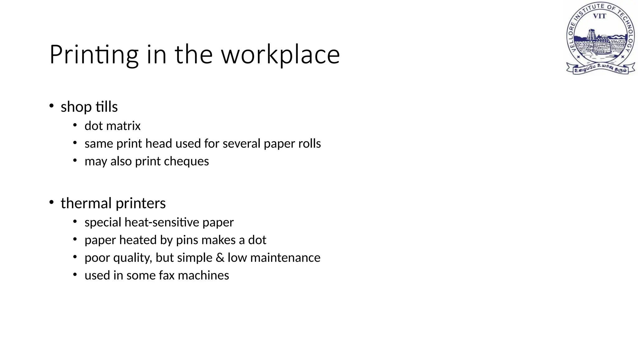 Printing in the workplace
• shop tills
• dot matrix
• same print head used for several paper rolls
• may also print cheques
• thermal printers
• special heat-sensitive paper
• paper heated by pins makes a dot
• poor quality, but simple & low maintenance
• used in some fax machines
 