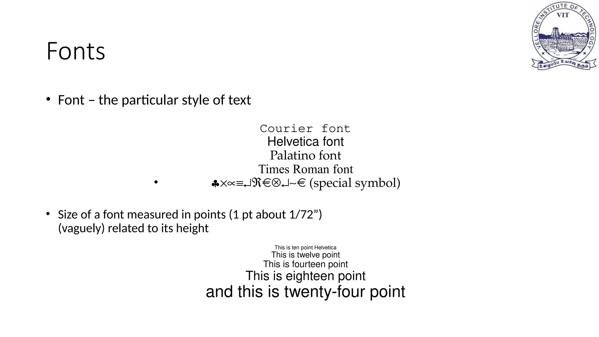Fonts
• Font – the particular style of text
Courier font
Helvetica font
Palatino font
Times Roman font
• §´µº¿Â Ä¿~ (special symbol)
• Size of a font measured in points (1 pt about 1/72”)
(vaguely) related to its height
This is ten point Helvetica
This is twelve point
This is fourteen point
This is eighteen point
and this is twenty-four point
 