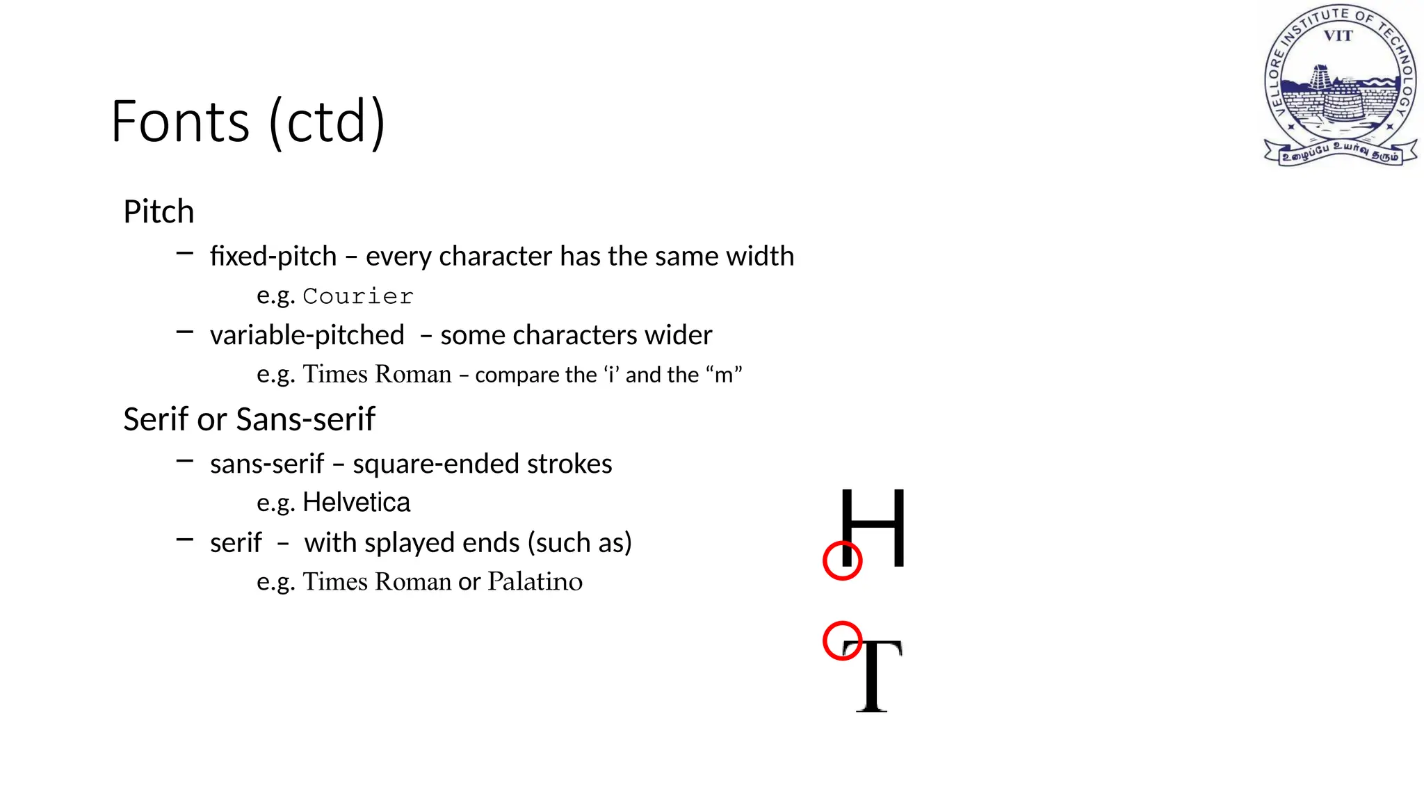 Fonts (ctd)
Pitch
– fixed-pitch – every character has the same width
e.g. Courier
– variable-pitched – some characters wider
e.g. Times Roman – compare the ‘i’ and the “m”
Serif or Sans-serif
– sans-serif – square-ended strokes
e.g. Helvetica
– serif – with splayed ends (such as)
e.g. Times Roman or Palatino
 
