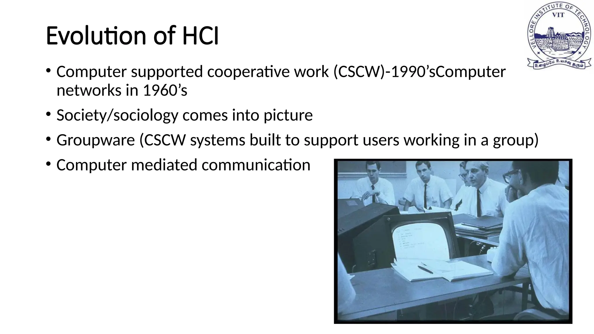 Evolution of HCI
• Computer supported cooperative work (CSCW)-1990’sComputer
networks in 1960’s
• Society/sociology comes into picture
• Groupware (CSCW systems built to support users working in a group)
• Computer mediated communication
 