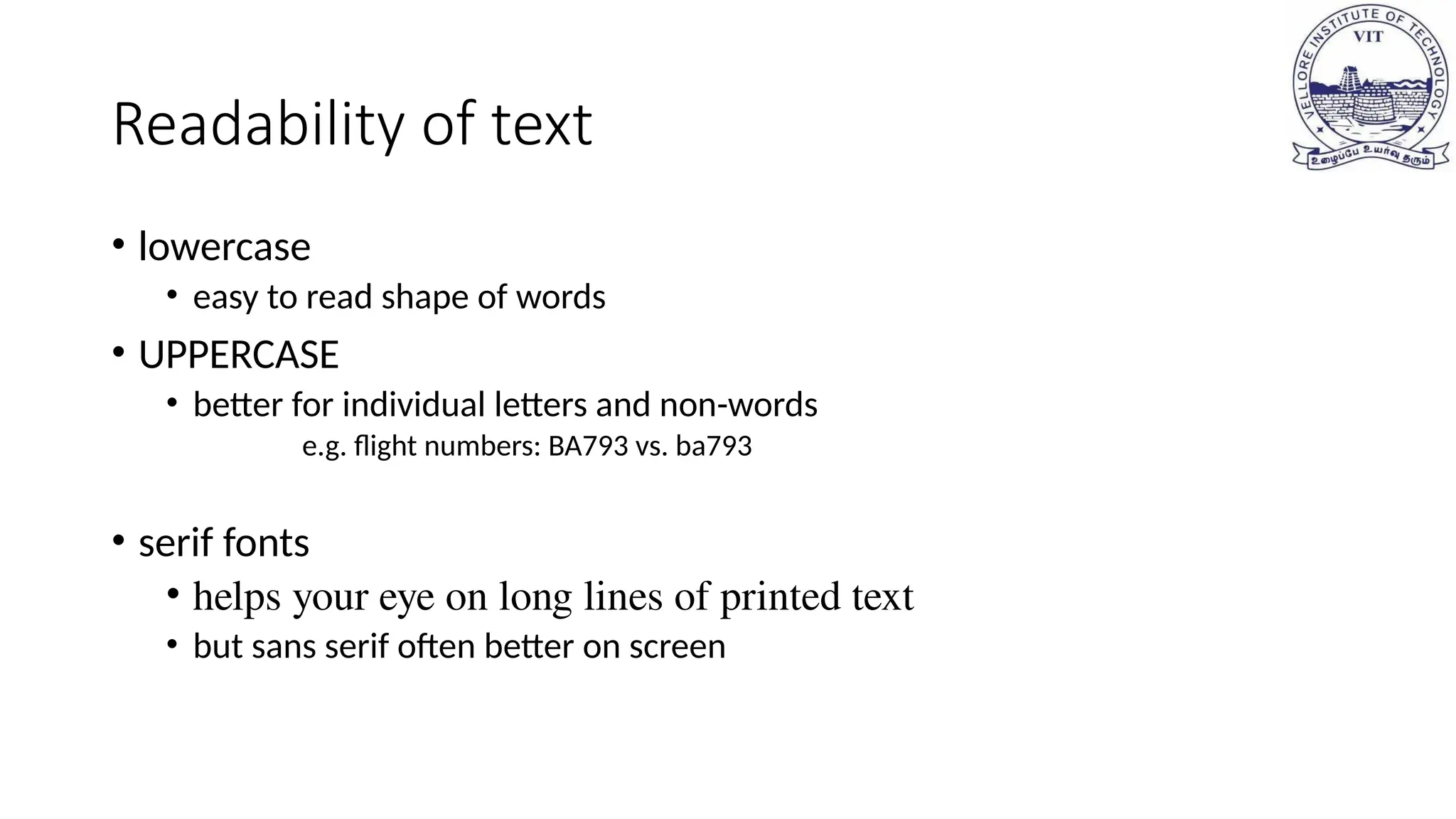 Readability of text
• lowercase
• easy to read shape of words
• UPPERCASE
• better for individual letters and non-words
e.g. flight numbers: BA793 vs. ba793
• serif fonts
• helps your eye on long lines of printed text
• but sans serif often better on screen
 