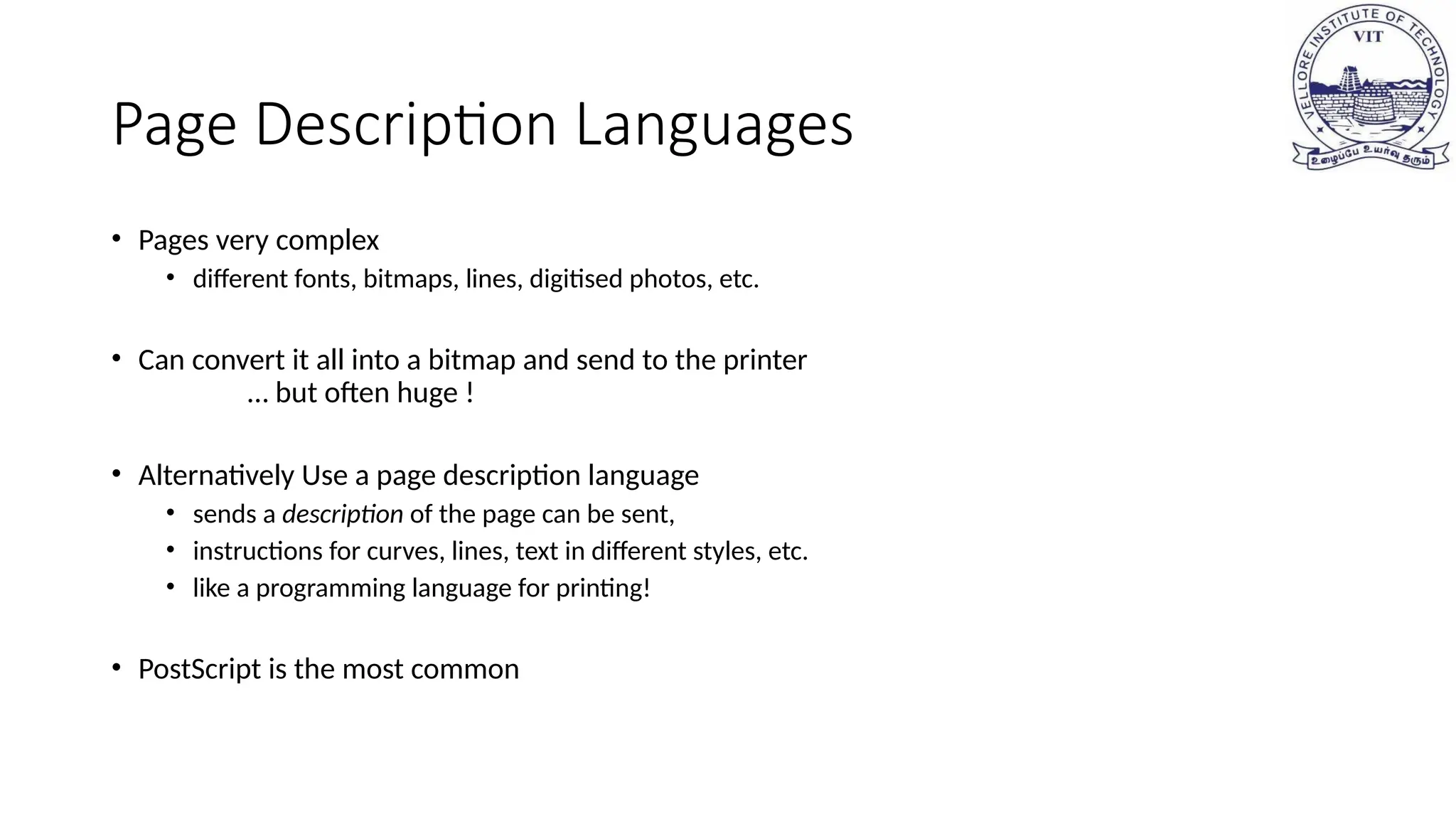 Page Description Languages
• Pages very complex
• different fonts, bitmaps, lines, digitised photos, etc.
• Can convert it all into a bitmap and send to the printer
… but often huge !
• Alternatively Use a page description language
• sends a description of the page can be sent,
• instructions for curves, lines, text in different styles, etc.
• like a programming language for printing!
• PostScript is the most common
 