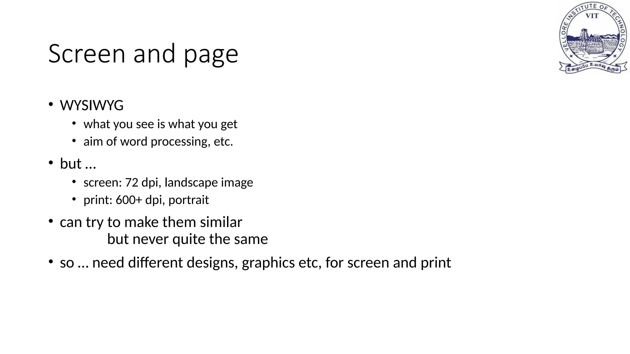 Screen and page
• WYSIWYG
• what you see is what you get
• aim of word processing, etc.
• but …
• screen: 72 dpi, landscape image
• print: 600+ dpi, portrait
• can try to make them similar
but never quite the same
• so … need different designs, graphics etc, for screen and print
 