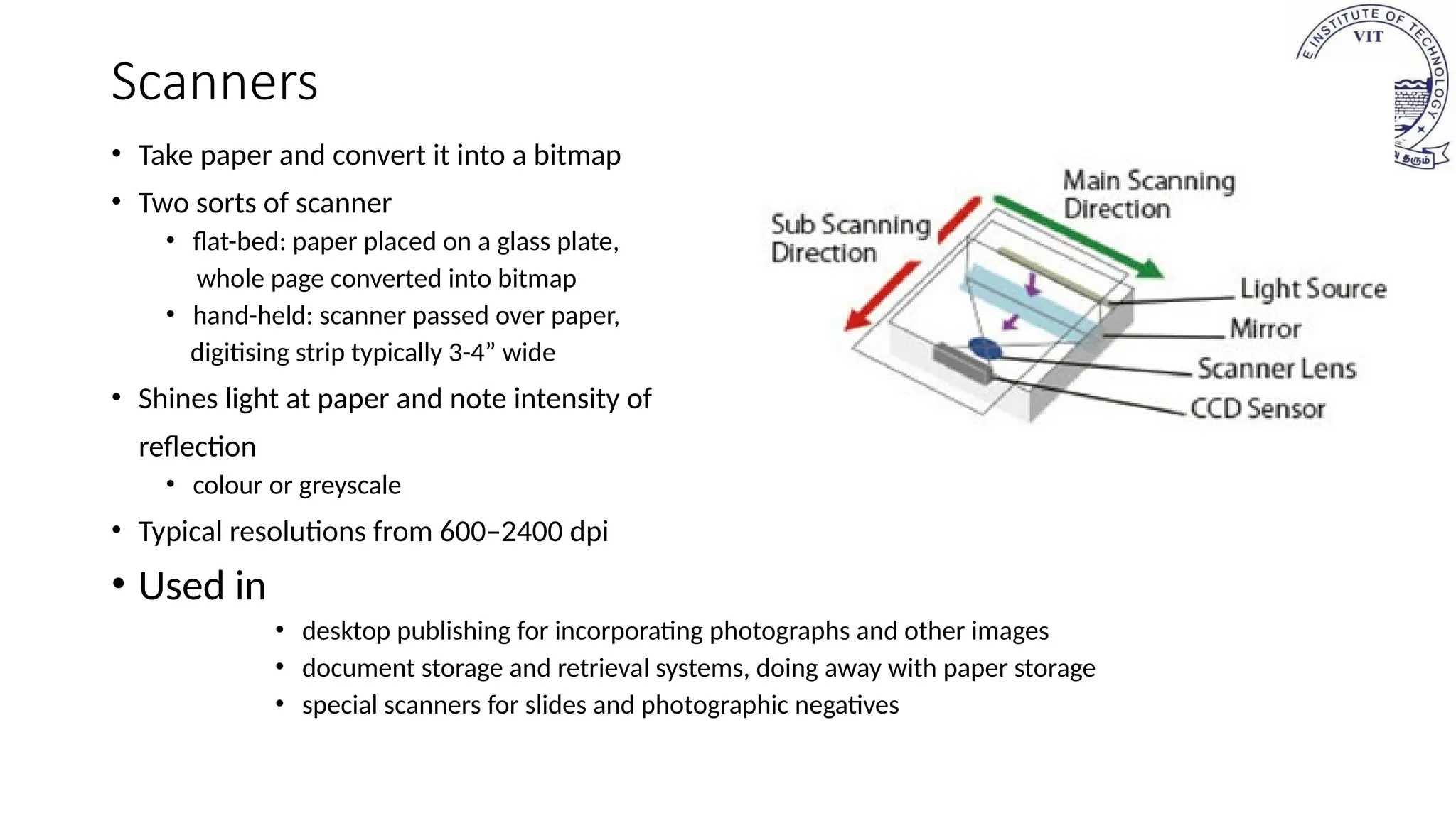 Scanners
• Take paper and convert it into a bitmap
• Two sorts of scanner
• flat-bed: paper placed on a glass plate,
whole page converted into bitmap
• hand-held: scanner passed over paper,
digitising strip typically 3-4” wide
• Shines light at paper and note intensity of
reflection
• colour or greyscale
• Typical resolutions from 600–2400 dpi
• Used in
• desktop publishing for incorporating photographs and other images
• document storage and retrieval systems, doing away with paper storage
• special scanners for slides and photographic negatives
 
