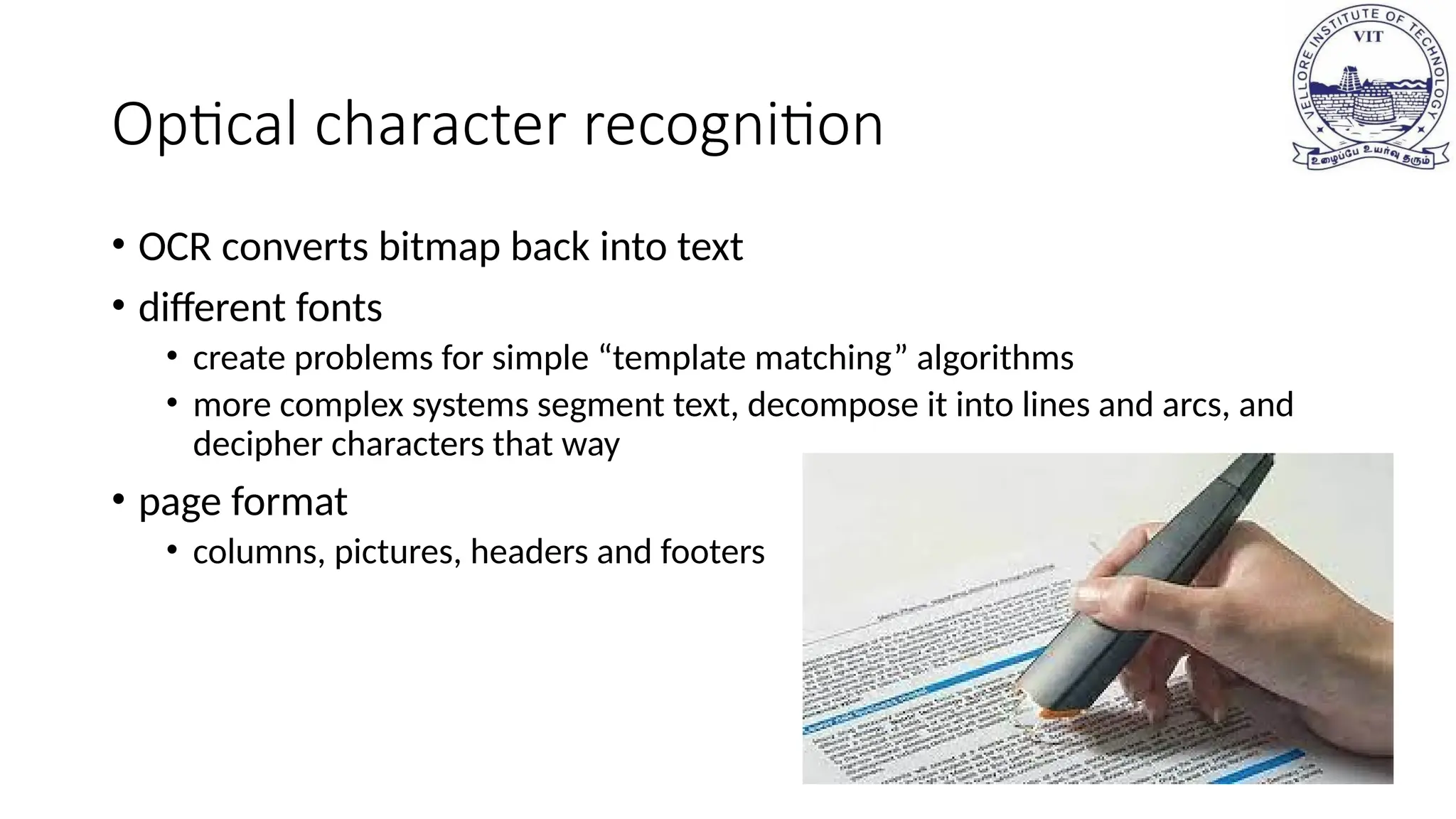 Optical character recognition
• OCR converts bitmap back into text
• different fonts
• create problems for simple “template matching” algorithms
• more complex systems segment text, decompose it into lines and arcs, and
decipher characters that way
• page format
• columns, pictures, headers and footers
 