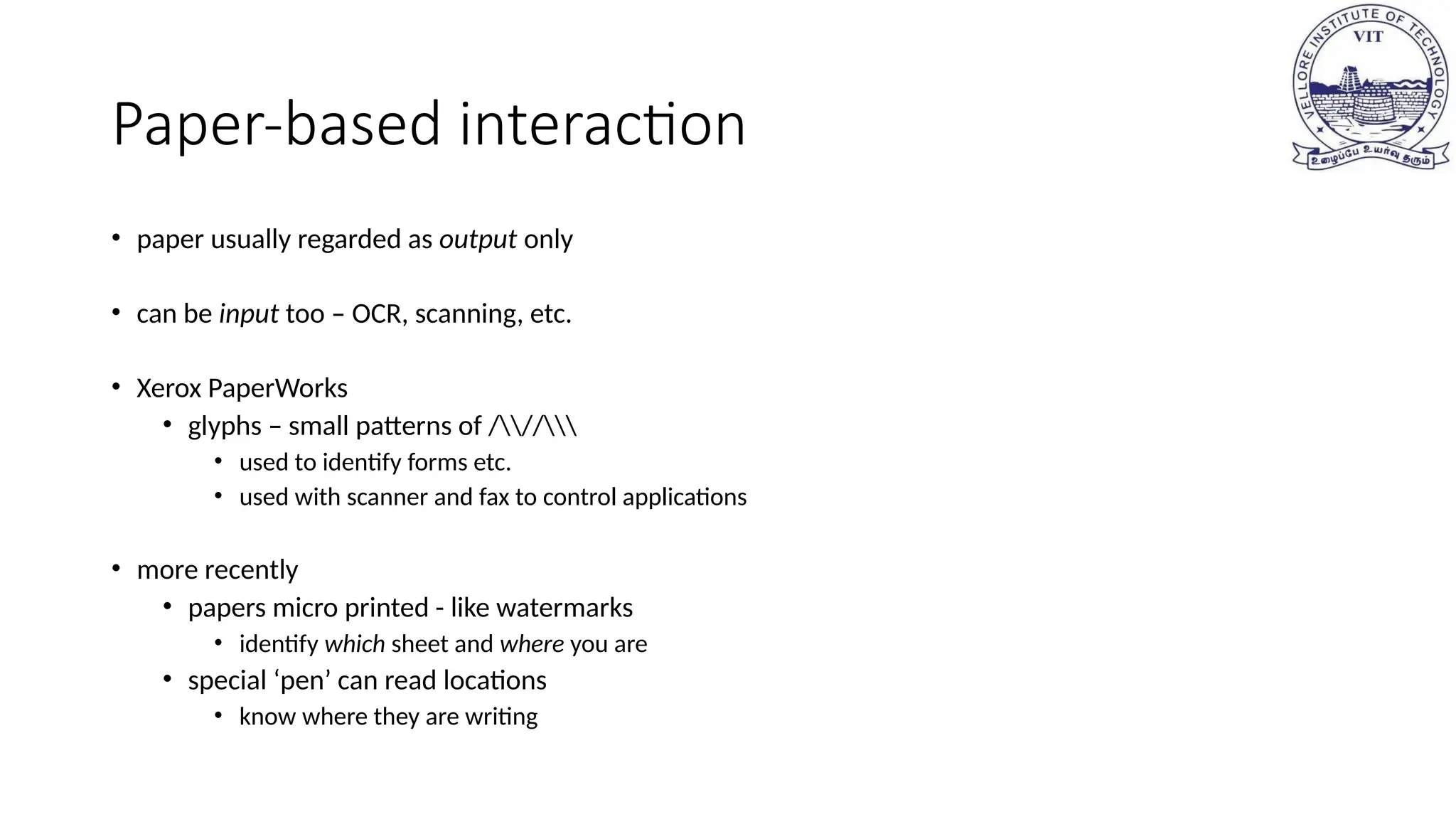 Paper-based interaction
• paper usually regarded as output only
• can be input too – OCR, scanning, etc.
• Xerox PaperWorks
• glyphs – small patterns of ///
• used to identify forms etc.
• used with scanner and fax to control applications
• more recently
• papers micro printed - like watermarks
• identify which sheet and where you are
• special ‘pen’ can read locations
• know where they are writing
 