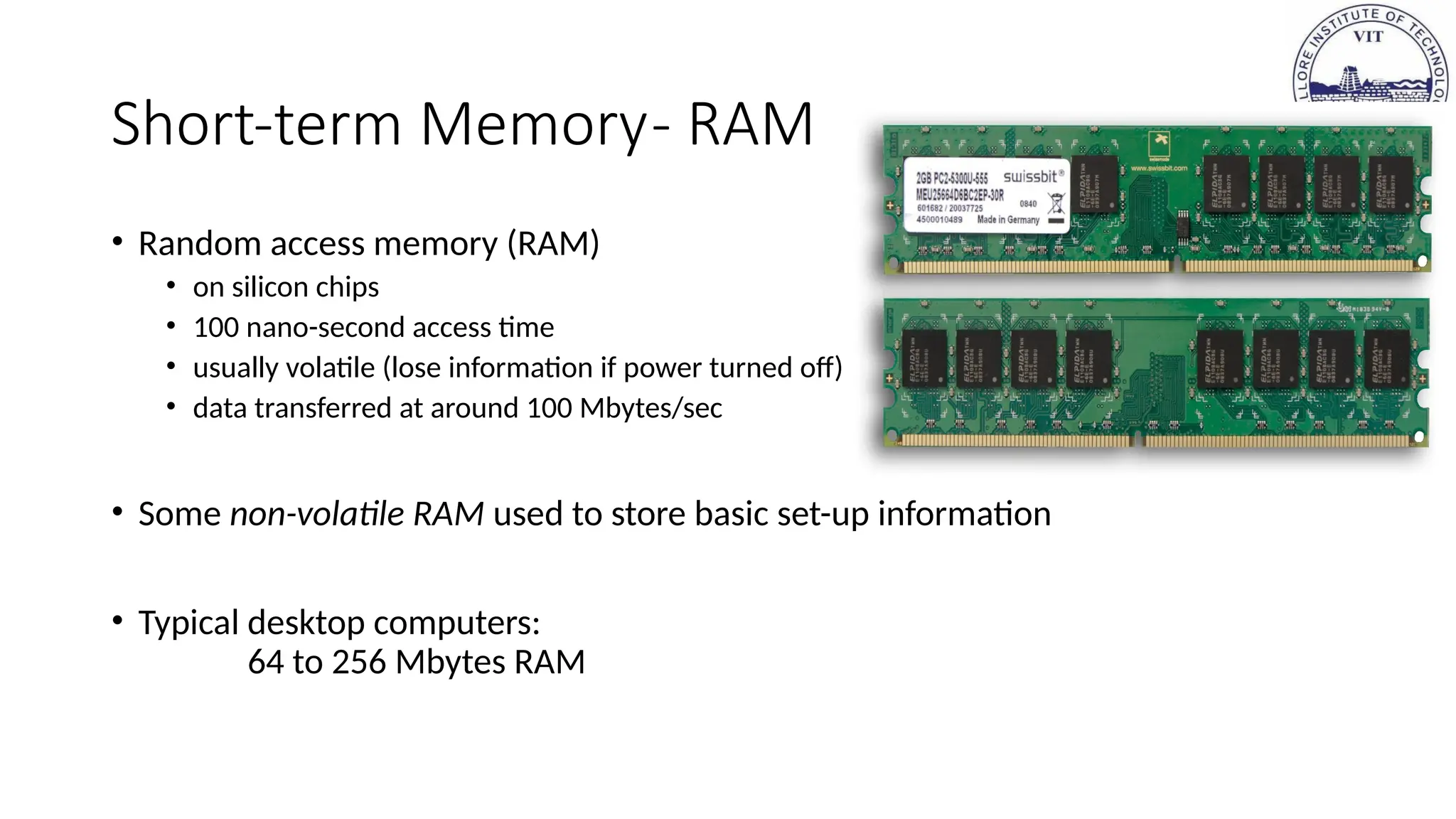 Short-term Memory- RAM
• Random access memory (RAM)
• on silicon chips
• 100 nano-second access time
• usually volatile (lose information if power turned off)
• data transferred at around 100 Mbytes/sec
• Some non-volatile RAM used to store basic set-up information
• Typical desktop computers:
64 to 256 Mbytes RAM
 