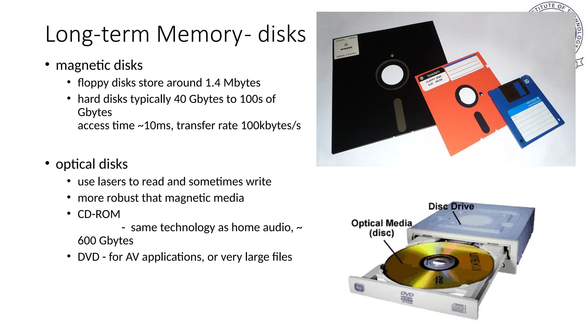 Long-term Memory- disks
• magnetic disks
• floppy disks store around 1.4 Mbytes
• hard disks typically 40 Gbytes to 100s of
Gbytes
access time ~10ms, transfer rate 100kbytes/s
• optical disks
• use lasers to read and sometimes write
• more robust that magnetic media
• CD-ROM
- same technology as home audio, ~
600 Gbytes
• DVD - for AV applications, or very large files
 