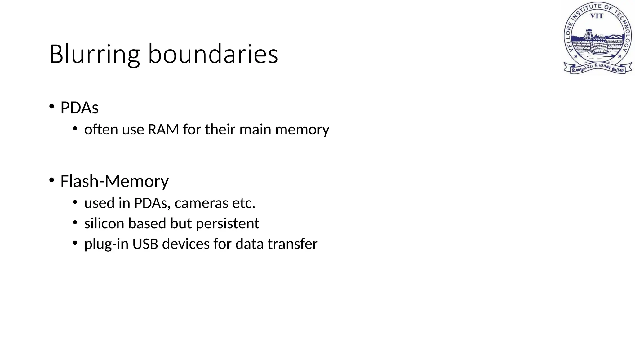 Blurring boundaries
• PDAs
• often use RAM for their main memory
• Flash-Memory
• used in PDAs, cameras etc.
• silicon based but persistent
• plug-in USB devices for data transfer
 