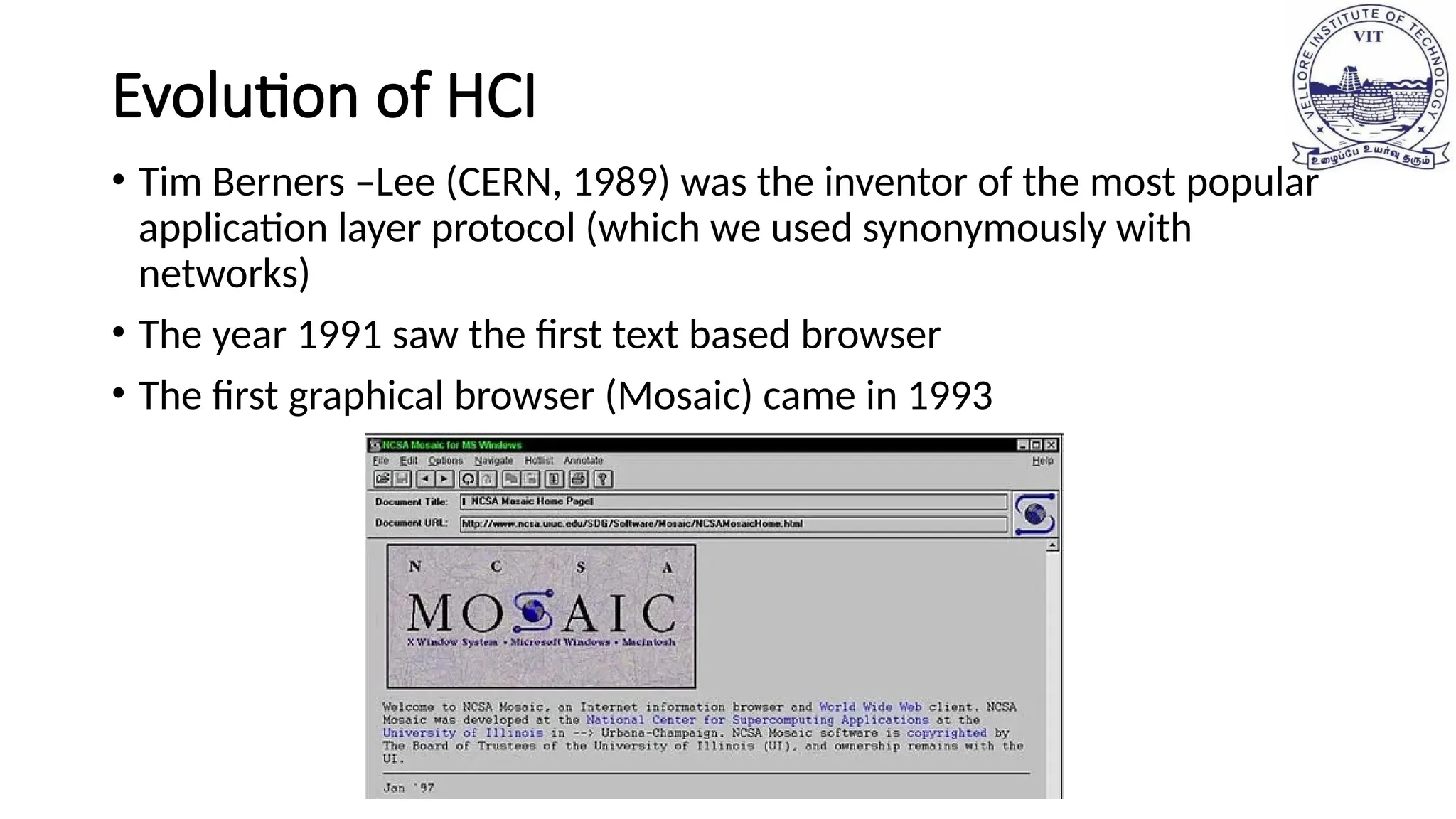 Evolution of HCI
• Tim Berners –Lee (CERN, 1989) was the inventor of the most popular
application layer protocol (which we used synonymously with
networks)
• The year 1991 saw the first text based browser
• The first graphical browser (Mosaic) came in 1993
 