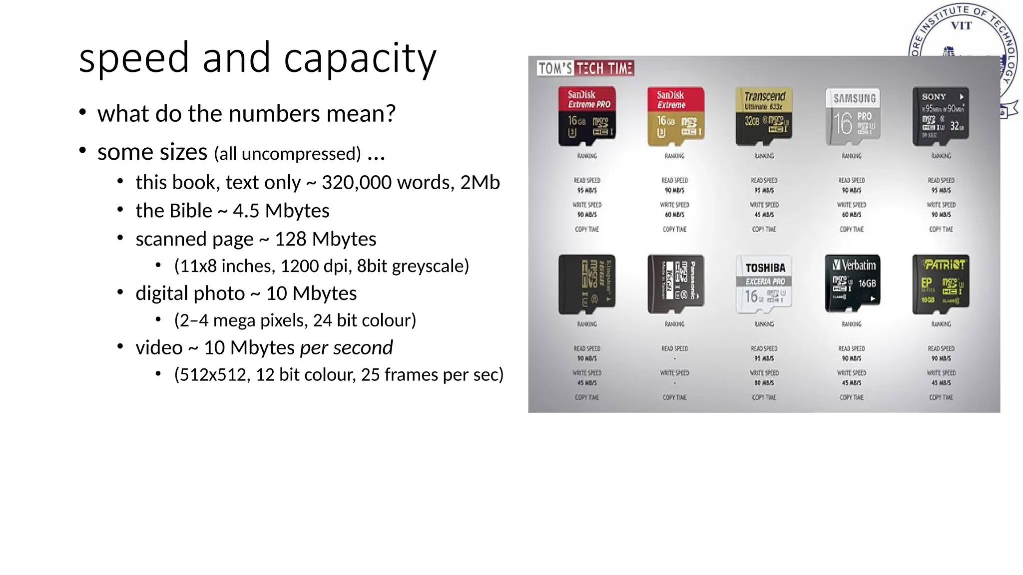 speed and capacity
• what do the numbers mean?
• some sizes (all uncompressed) …
• this book, text only ~ 320,000 words, 2Mb
• the Bible ~ 4.5 Mbytes
• scanned page ~ 128 Mbytes
• (11x8 inches, 1200 dpi, 8bit greyscale)
• digital photo ~ 10 Mbytes
• (2–4 mega pixels, 24 bit colour)
• video ~ 10 Mbytes per second
• (512x512, 12 bit colour, 25 frames per sec)
 