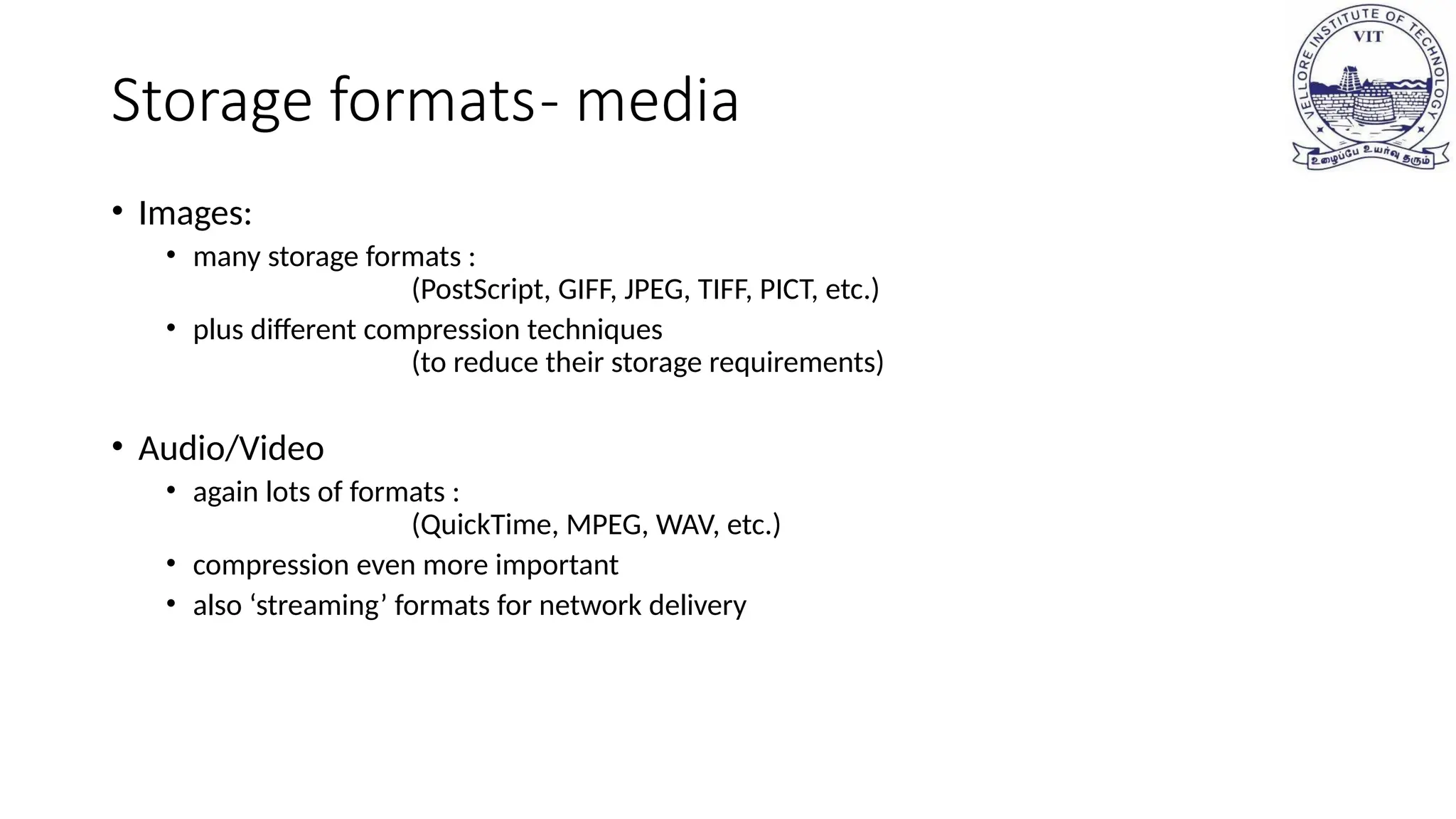 Storage formats- media
• Images:
• many storage formats :
(PostScript, GIFF, JPEG, TIFF, PICT, etc.)
• plus different compression techniques
(to reduce their storage requirements)
• Audio/Video
• again lots of formats :
(QuickTime, MPEG, WAV, etc.)
• compression even more important
• also ‘streaming’ formats for network delivery
 