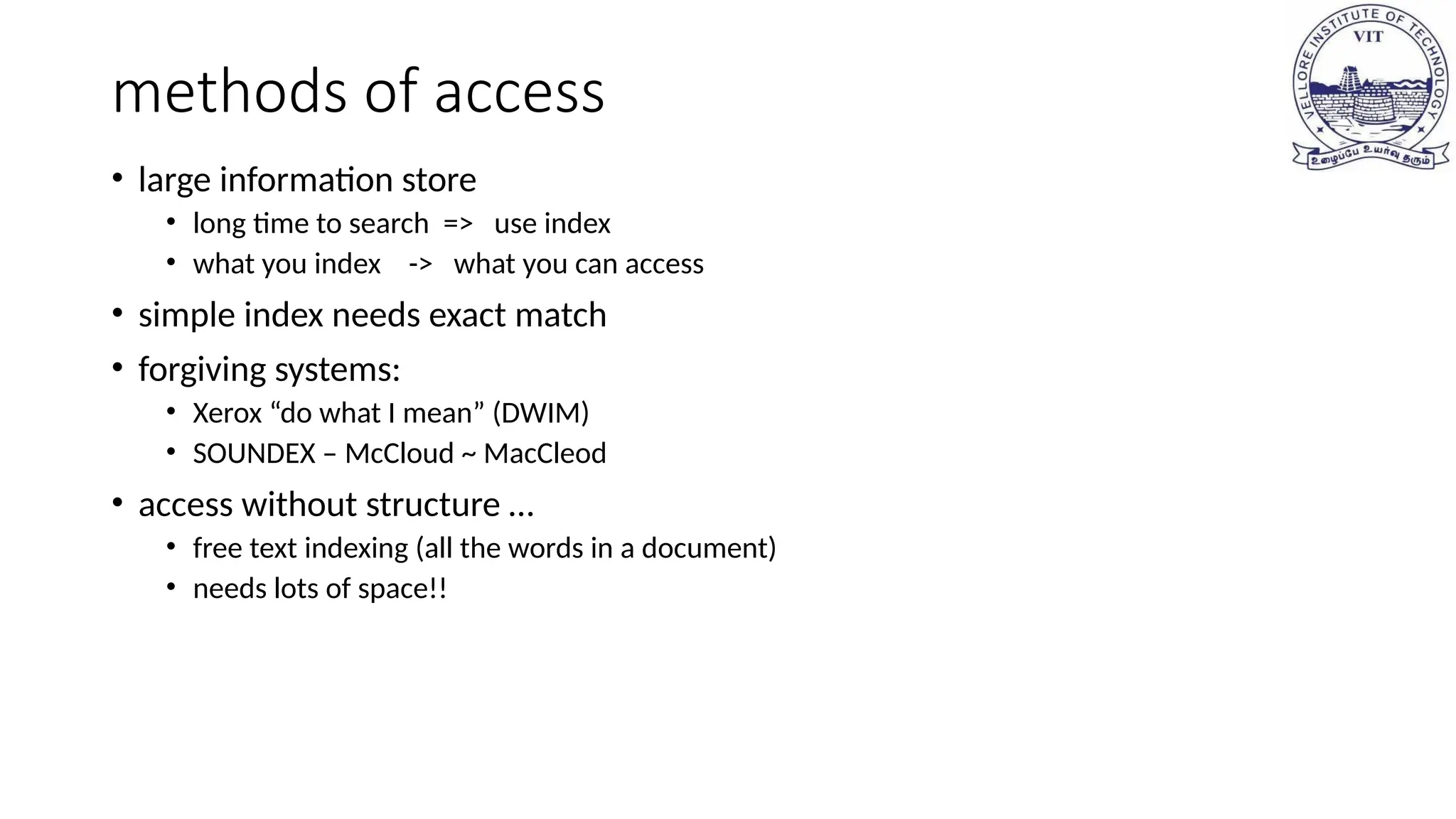 methods of access
• large information store
• long time to search => use index
• what you index -> what you can access
• simple index needs exact match
• forgiving systems:
• Xerox “do what I mean” (DWIM)
• SOUNDEX – McCloud ~ MacCleod
• access without structure …
• free text indexing (all the words in a document)
• needs lots of space!!
 