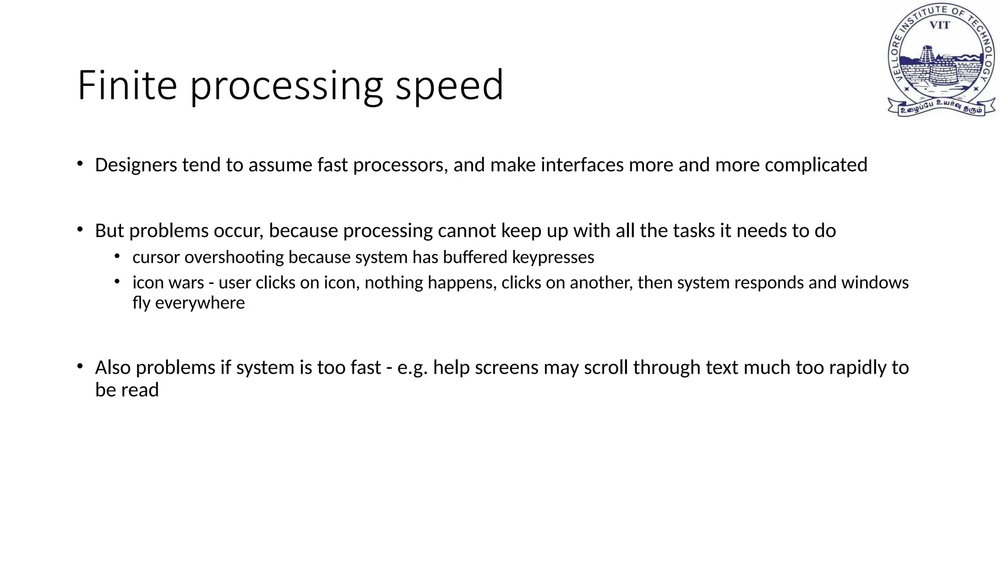 Finite processing speed
• Designers tend to assume fast processors, and make interfaces more and more complicated
• But problems occur, because processing cannot keep up with all the tasks it needs to do
• cursor overshooting because system has buffered keypresses
• icon wars - user clicks on icon, nothing happens, clicks on another, then system responds and windows
fly everywhere
• Also problems if system is too fast - e.g. help screens may scroll through text much too rapidly to
be read
 