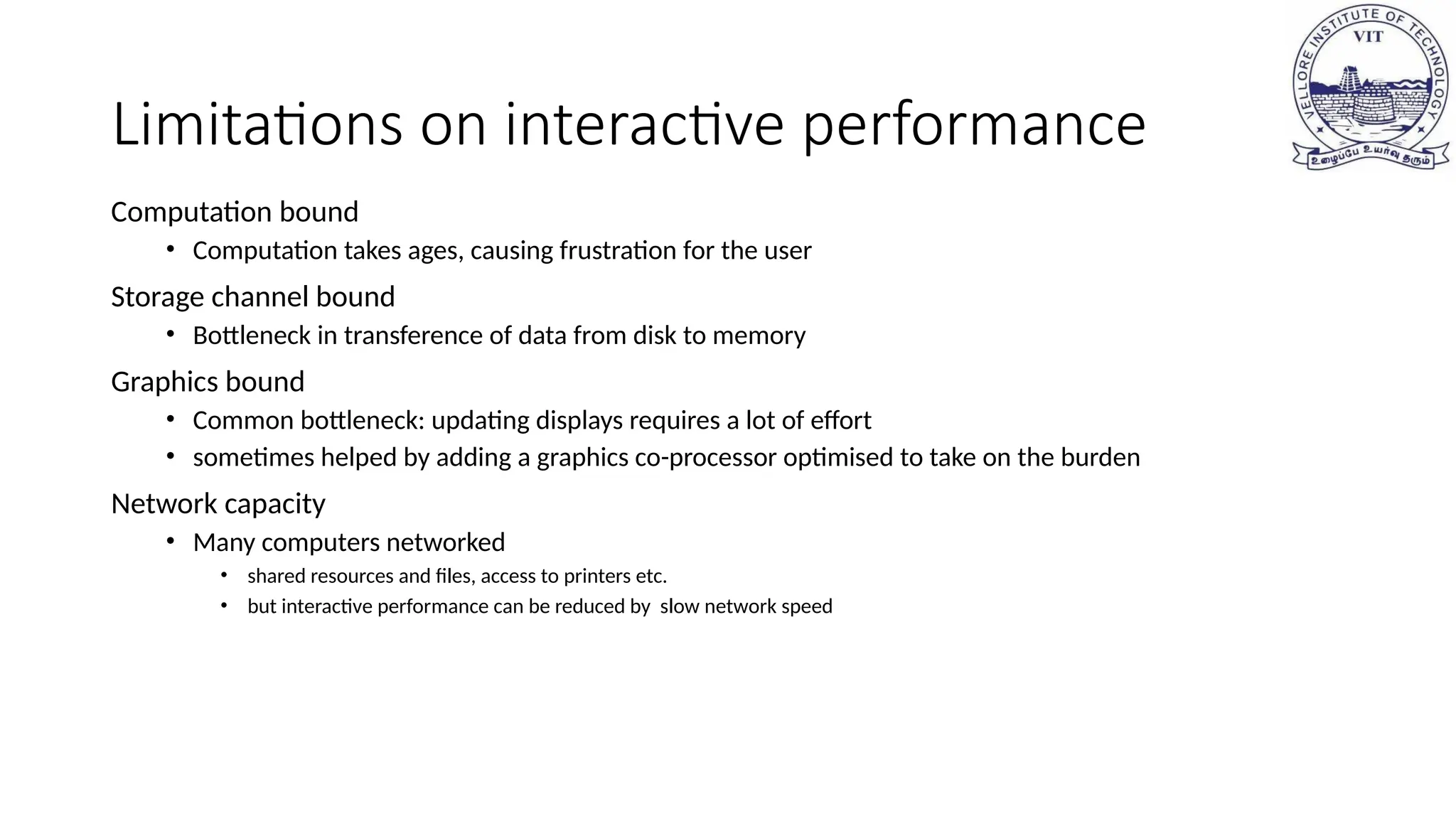 Limitations on interactive performance
Computation bound
• Computation takes ages, causing frustration for the user
Storage channel bound
• Bottleneck in transference of data from disk to memory
Graphics bound
• Common bottleneck: updating displays requires a lot of effort
• sometimes helped by adding a graphics co-processor optimised to take on the burden
Network capacity
• Many computers networked
• shared resources and files, access to printers etc.
• but interactive performance can be reduced by slow network speed
 