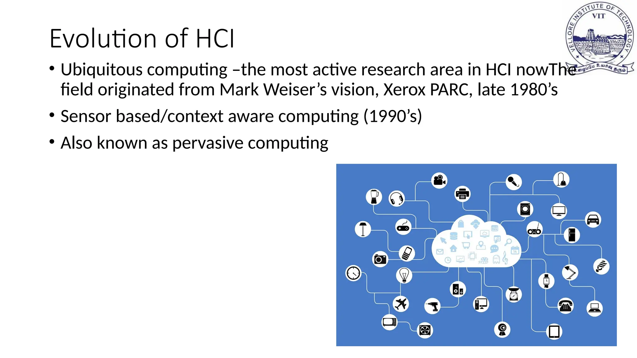 Evolution of HCI
• Ubiquitous computing –the most active research area in HCI nowThe
field originated from Mark Weiser’s vision, Xerox PARC, late 1980’s
• Sensor based/context aware computing (1990’s)
• Also known as pervasive computing
 
