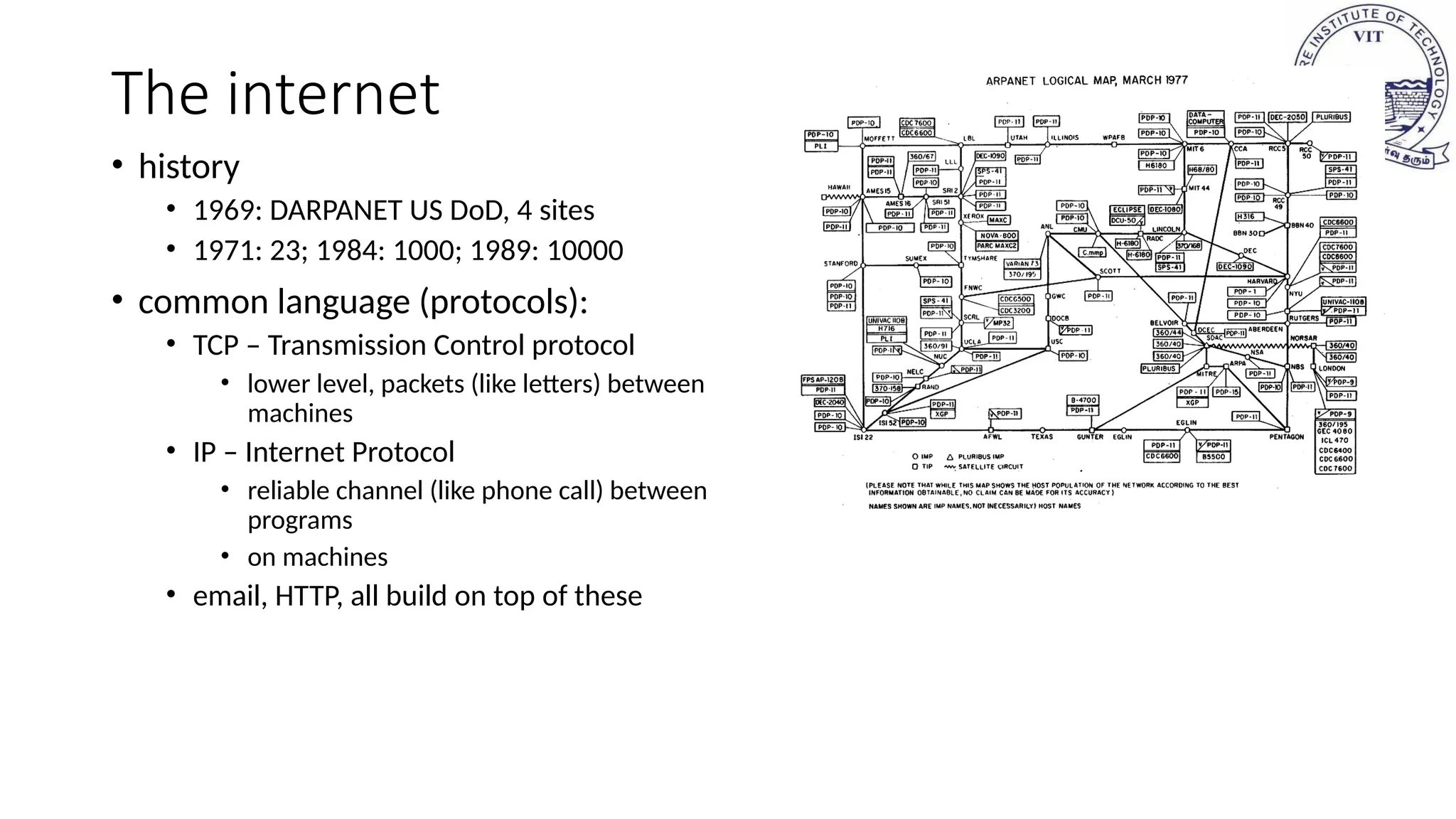 The internet
• history
• 1969: DARPANET US DoD, 4 sites
• 1971: 23; 1984: 1000; 1989: 10000
• common language (protocols):
• TCP – Transmission Control protocol
• lower level, packets (like letters) between
machines
• IP – Internet Protocol
• reliable channel (like phone call) between
programs
• on machines
• email, HTTP, all build on top of these
 