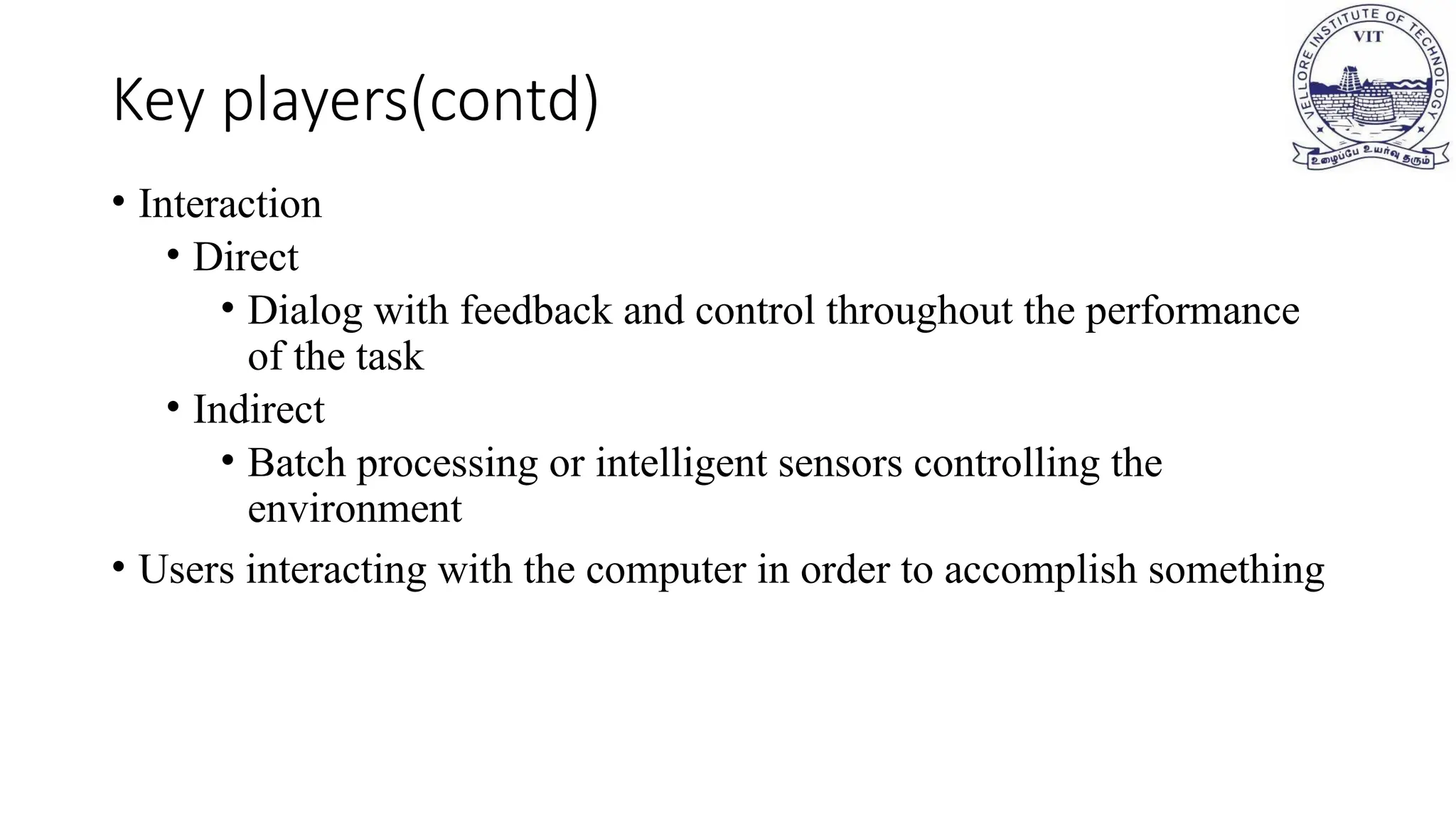 • Interaction
• Direct
• Dialog with feedback and control throughout the performance
of the task
• Indirect
• Batch processing or intelligent sensors controlling the
environment
• Users interacting with the computer in order to accomplish something
Key players(contd)
 