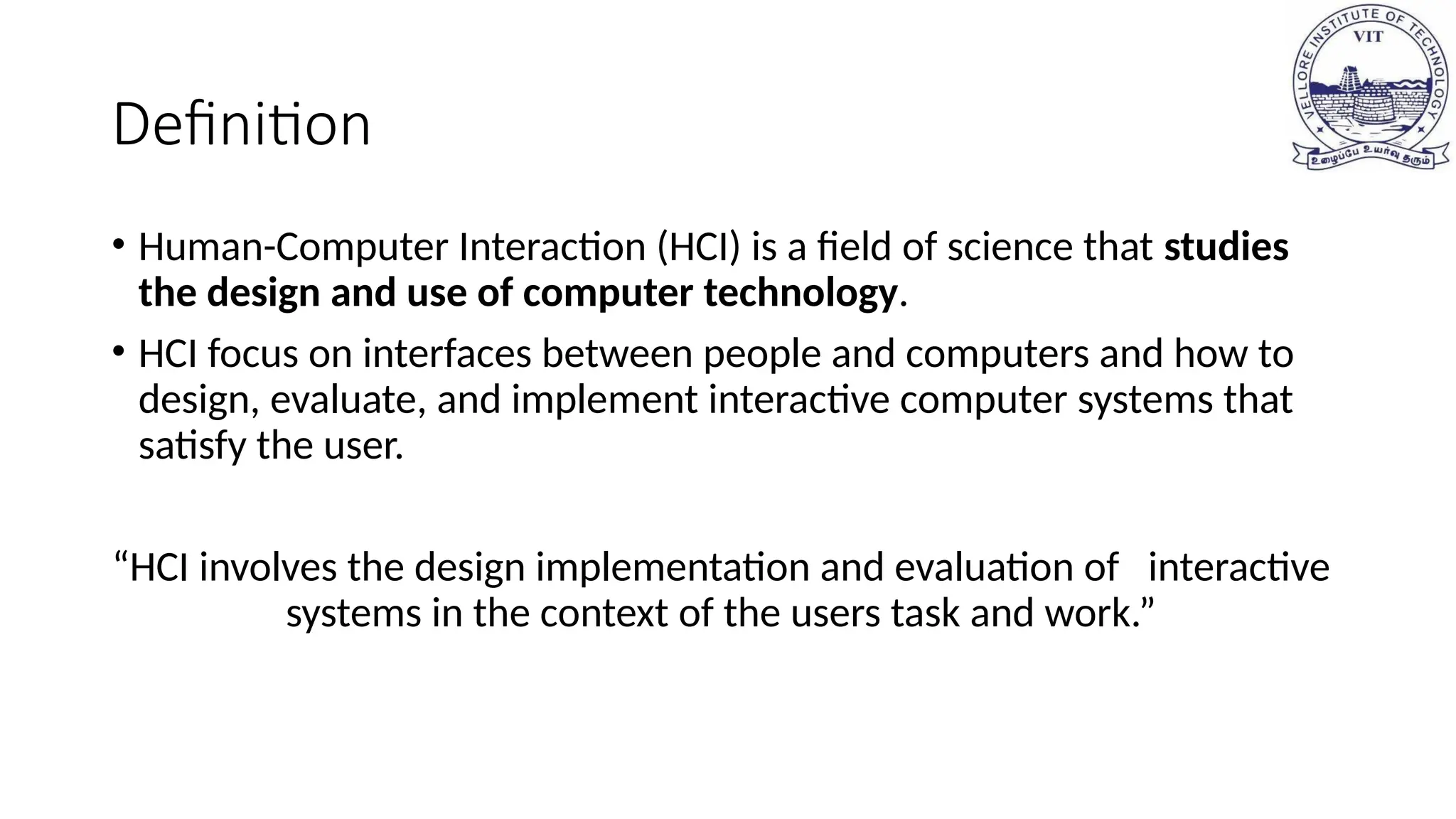 Definition
• Human-Computer Interaction (HCI) is a field of science that studies
the design and use of computer technology.
• HCI focus on interfaces between people and computers and how to
design, evaluate, and implement interactive computer systems that
satisfy the user.
“HCI involves the design implementation and evaluation of interactive
systems in the context of the users task and work.”
 