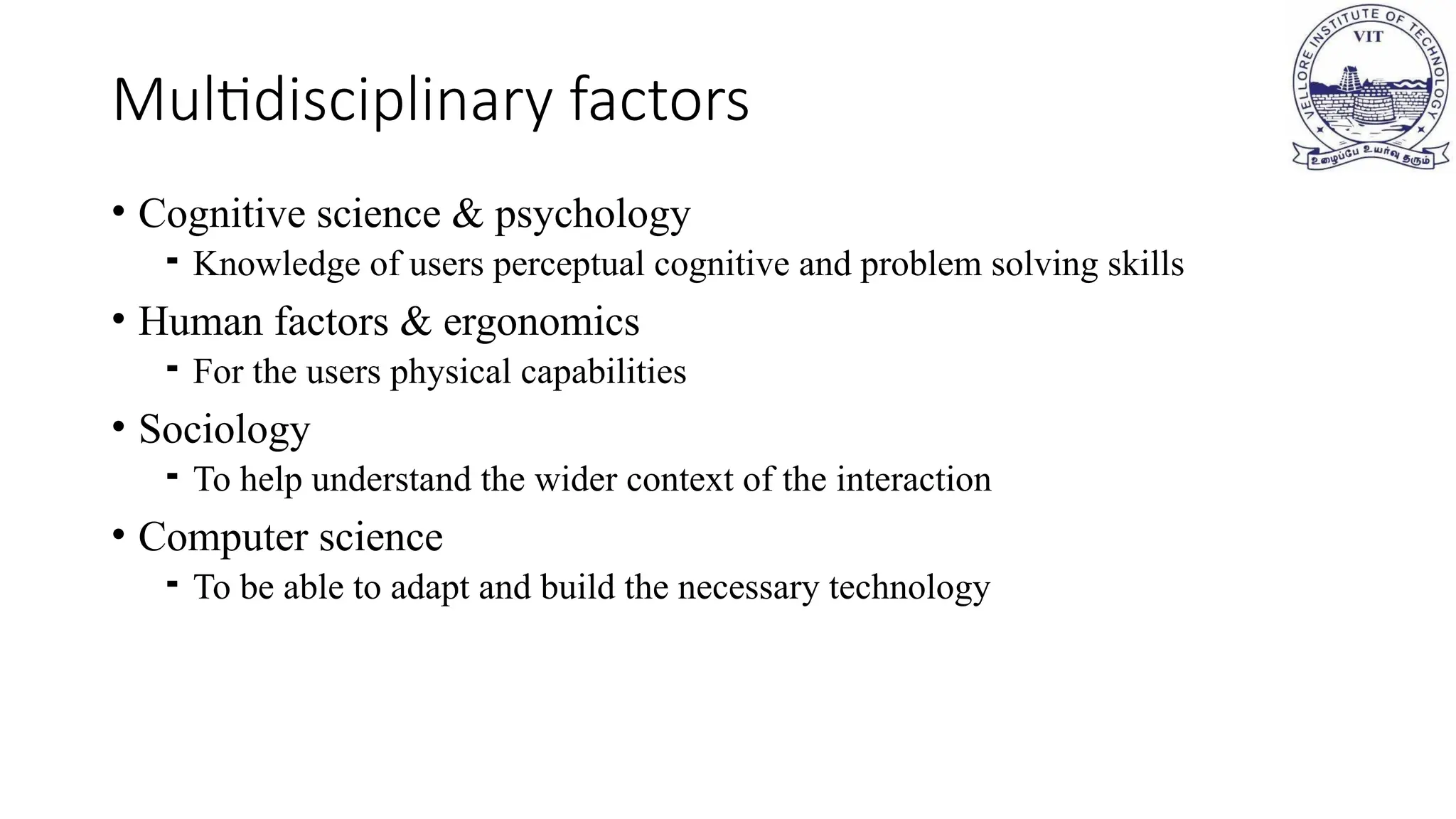 • Cognitive science & psychology
⁃ Knowledge of users perceptual cognitive and problem solving skills
• Human factors & ergonomics
⁃ For the users physical capabilities
• Sociology
⁃ To help understand the wider context of the interaction
• Computer science
⁃ To be able to adapt and build the necessary technology
Multidisciplinary factors
 