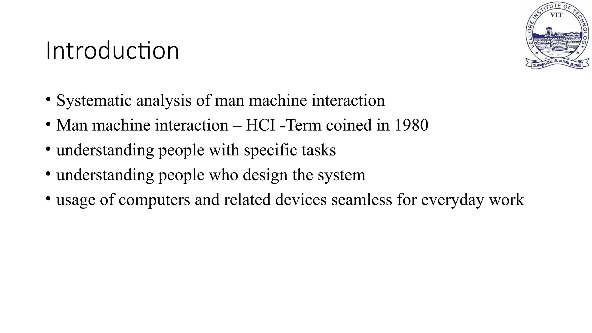 Introduction
• Systematic analysis of man machine interaction
• Man machine interaction – HCI -Term coined in 1980
• understanding people with specific tasks
• understanding people who design the system
• usage of computers and related devices seamless for everyday work
 