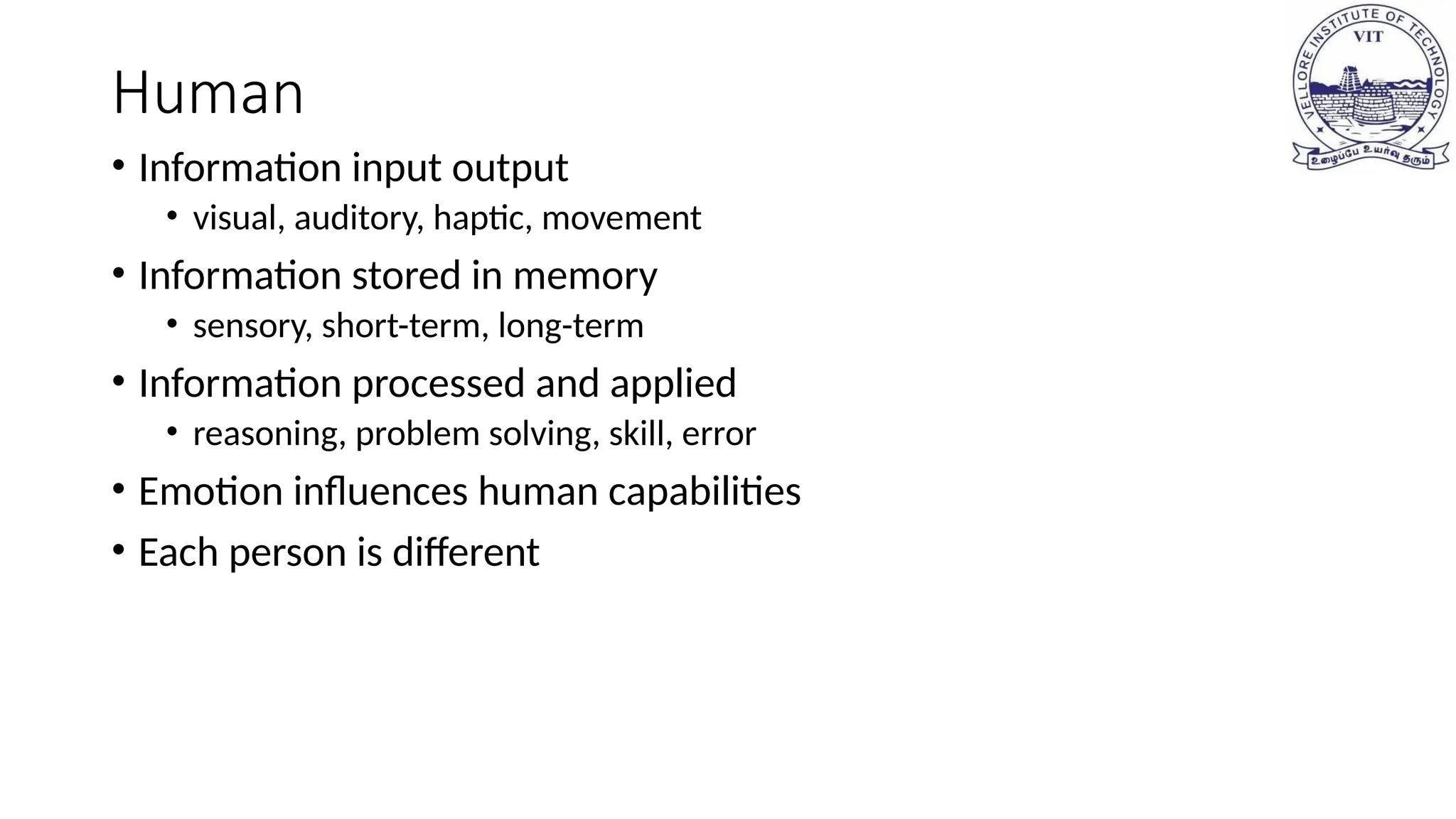 Human
• Information input output
• visual, auditory, haptic, movement
• Information stored in memory
• sensory, short-term, long-term
• Information processed and applied
• reasoning, problem solving, skill, error
• Emotion influences human capabilities
• Each person is different
 