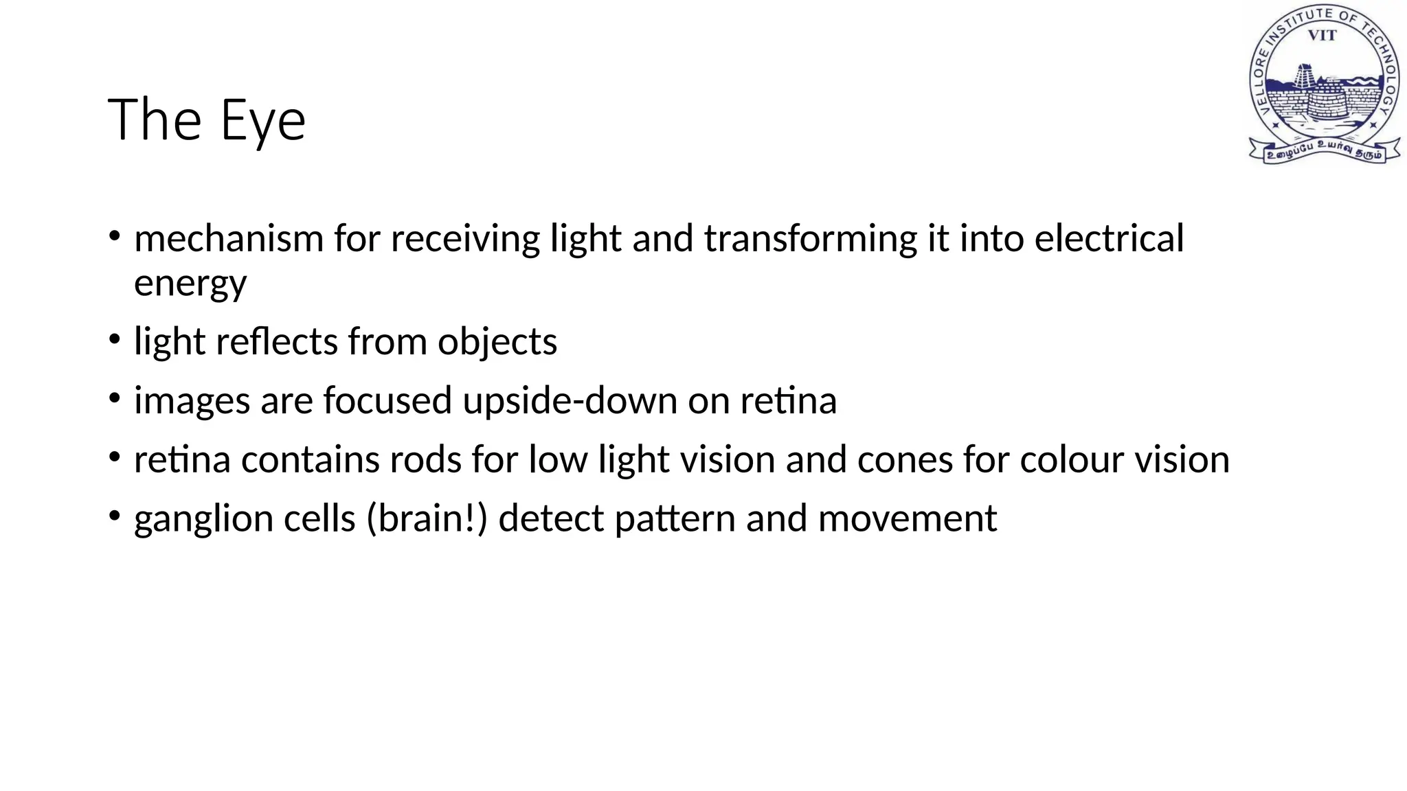 The Eye
• mechanism for receiving light and transforming it into electrical
energy
• light reflects from objects
• images are focused upside-down on retina
• retina contains rods for low light vision and cones for colour vision
• ganglion cells (brain!) detect pattern and movement
 