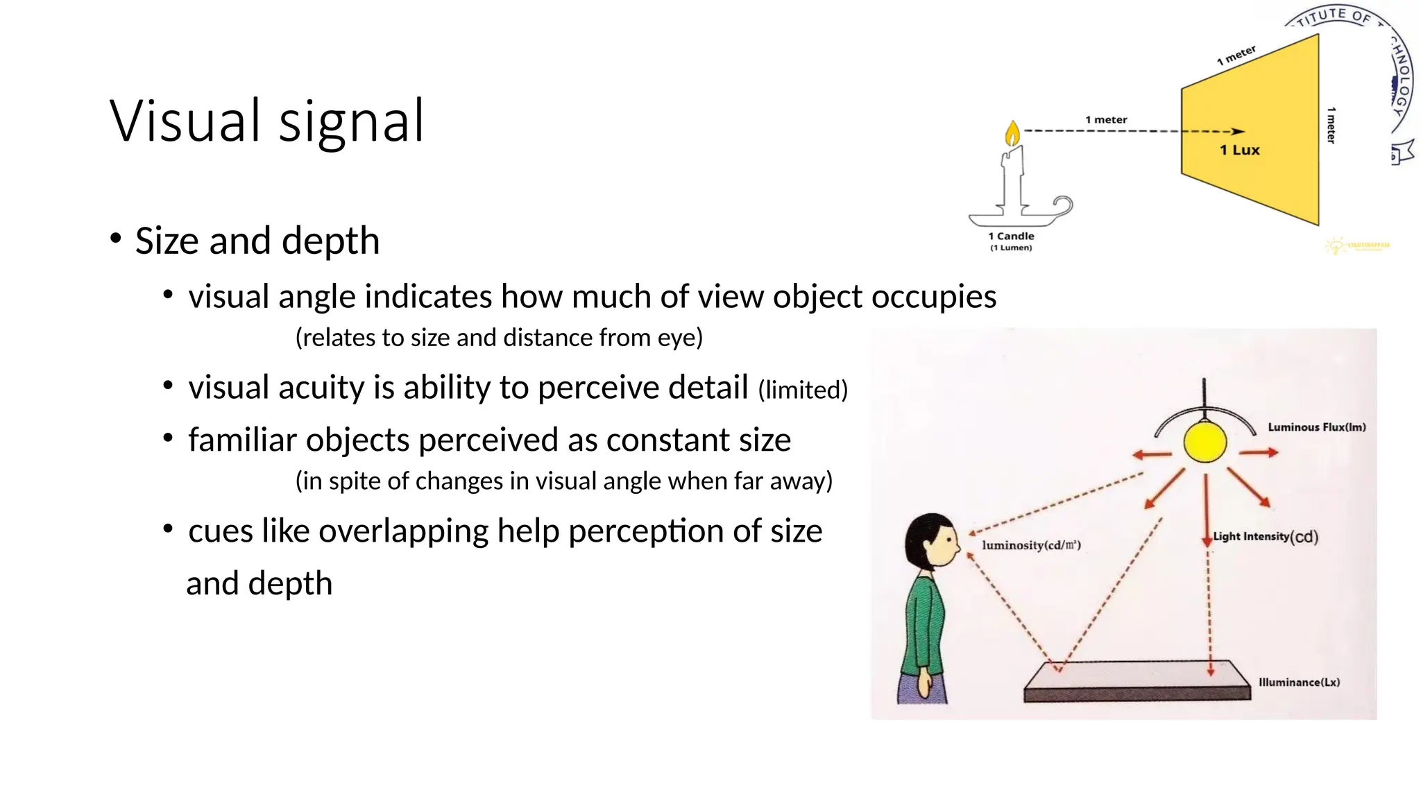 Visual signal
• Size and depth
• visual angle indicates how much of view object occupies
(relates to size and distance from eye)
• visual acuity is ability to perceive detail (limited)
• familiar objects perceived as constant size
(in spite of changes in visual angle when far away)
• cues like overlapping help perception of size
and depth
 