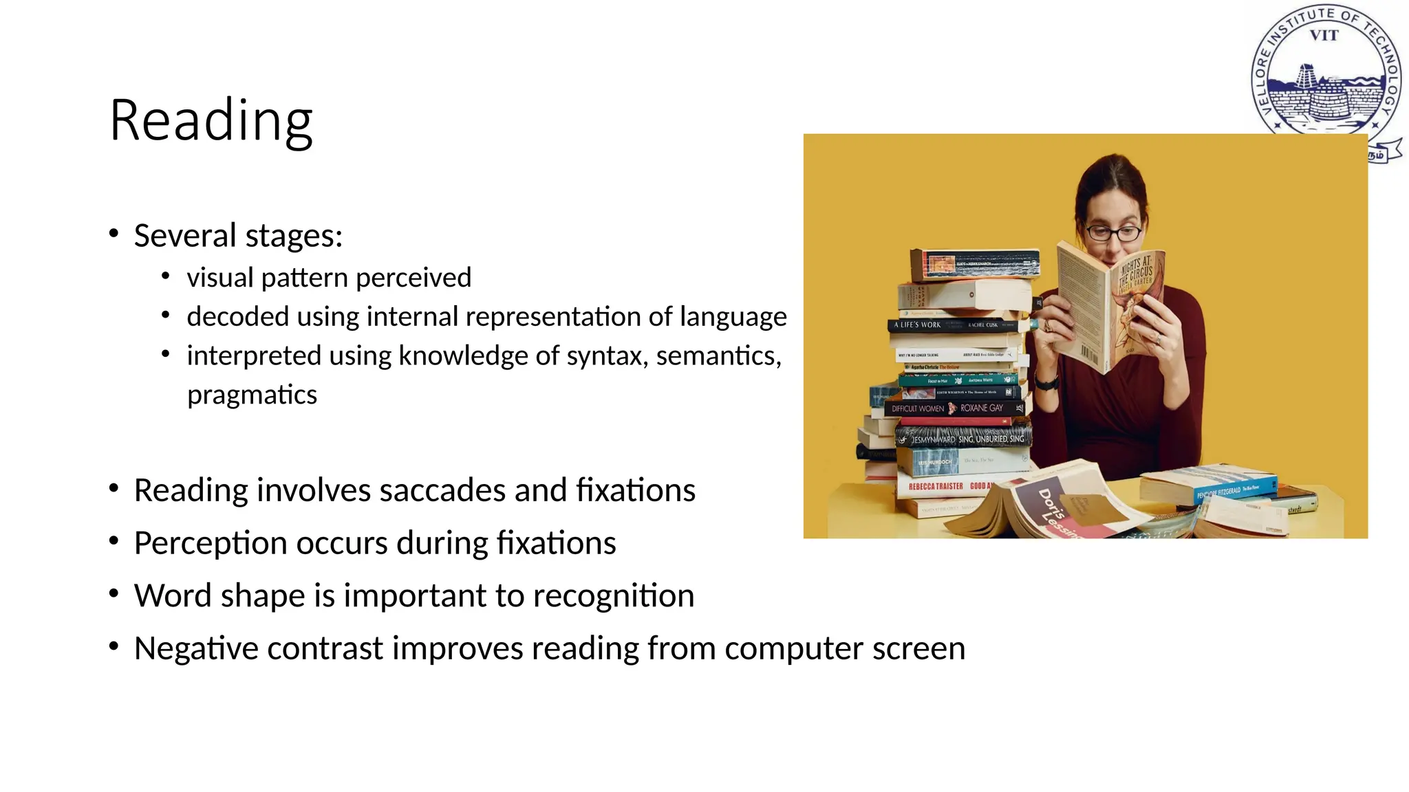 Reading
• Several stages:
• visual pattern perceived
• decoded using internal representation of language
• interpreted using knowledge of syntax, semantics,
pragmatics
• Reading involves saccades and fixations
• Perception occurs during fixations
• Word shape is important to recognition
• Negative contrast improves reading from computer screen
 
