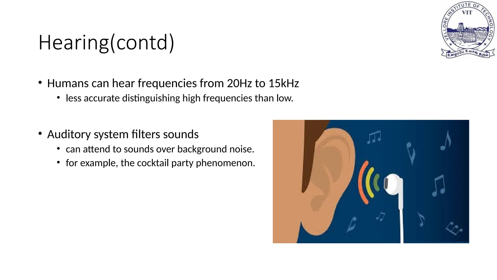 Hearing(contd)
• Humans can hear frequencies from 20Hz to 15kHz
• less accurate distinguishing high frequencies than low.
• Auditory system filters sounds
• can attend to sounds over background noise.
• for example, the cocktail party phenomenon.
 