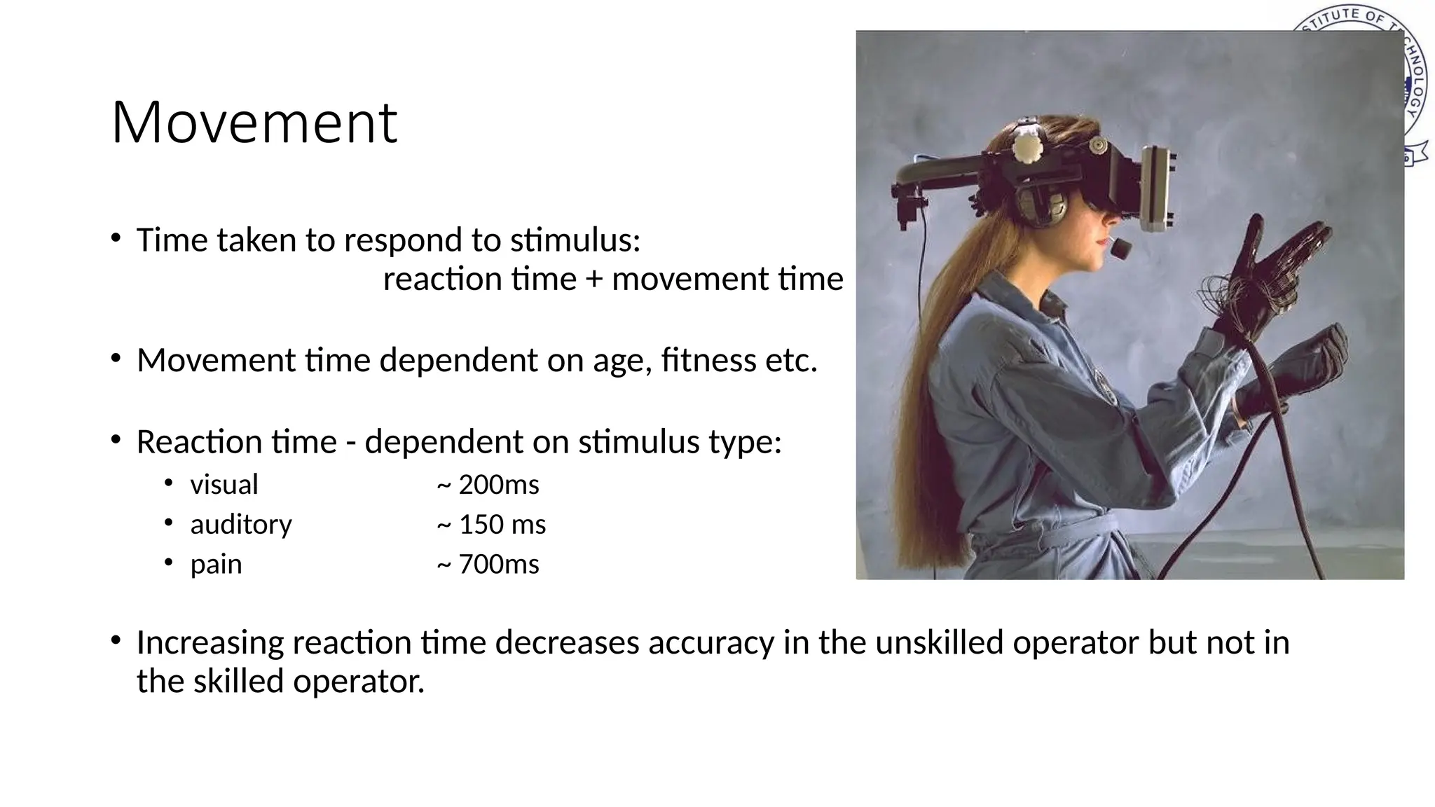 Movement
• Time taken to respond to stimulus:
reaction time + movement time
• Movement time dependent on age, fitness etc.
• Reaction time - dependent on stimulus type:
• visual ~ 200ms
• auditory ~ 150 ms
• pain ~ 700ms
• Increasing reaction time decreases accuracy in the unskilled operator but not in
the skilled operator.
 