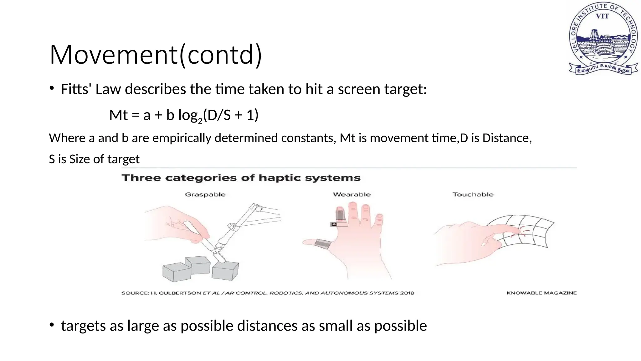 Movement(contd)
• Fitts' Law describes the time taken to hit a screen target:
Mt = a + b log2(D/S + 1)
Where a and b are empirically determined constants, Mt is movement time,D is Distance,
S is Size of target
• targets as large as possible distances as small as possible
 