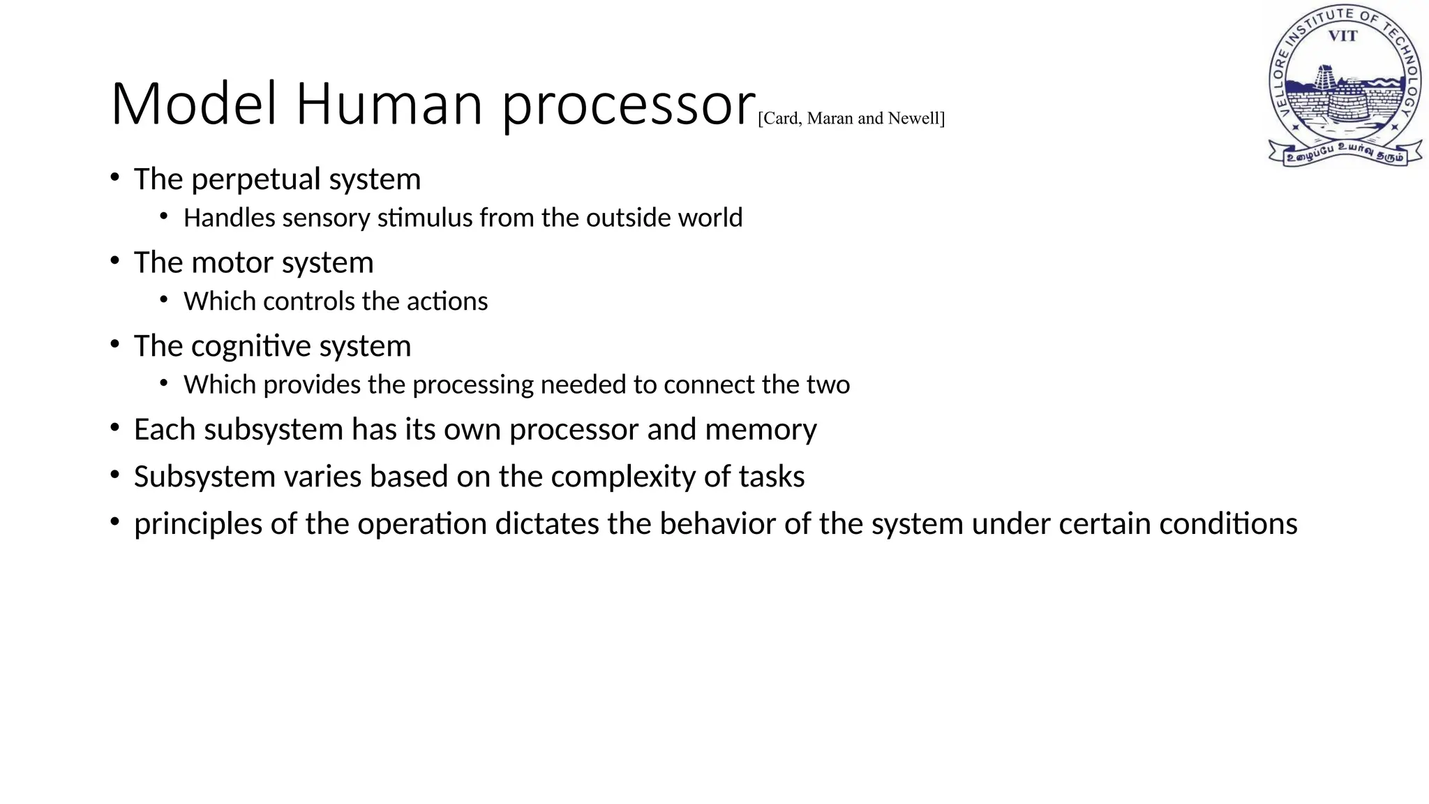 Model Human processor[Card, Maran and Newell]
• The perpetual system
• Handles sensory stimulus from the outside world
• The motor system
• Which controls the actions
• The cognitive system
• Which provides the processing needed to connect the two
• Each subsystem has its own processor and memory
• Subsystem varies based on the complexity of tasks
• principles of the operation dictates the behavior of the system under certain conditions
 