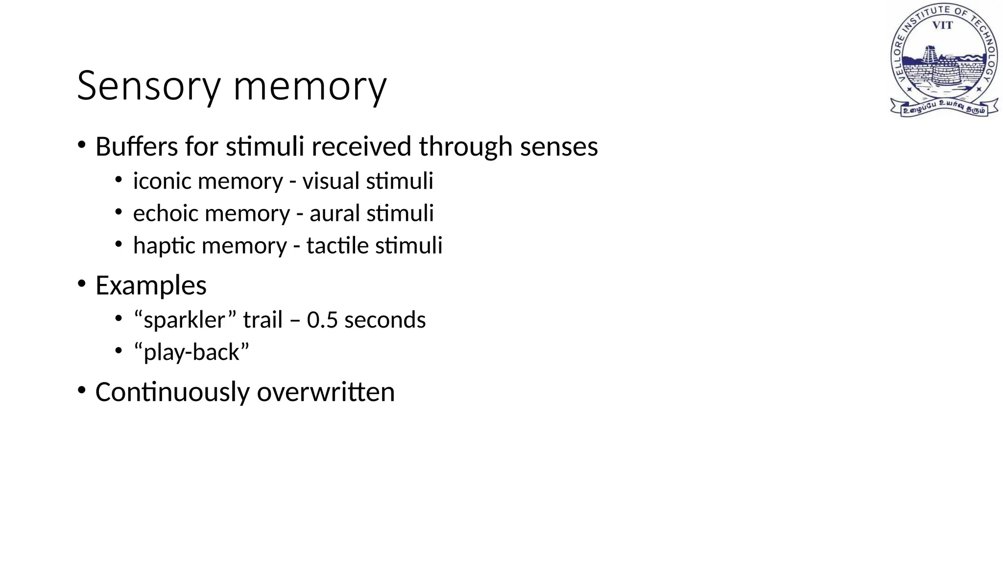 Sensory memory
• Buffers for stimuli received through senses
• iconic memory - visual stimuli
• echoic memory - aural stimuli
• haptic memory - tactile stimuli
• Examples
• “sparkler” trail – 0.5 seconds
• “play-back”
• Continuously overwritten
 