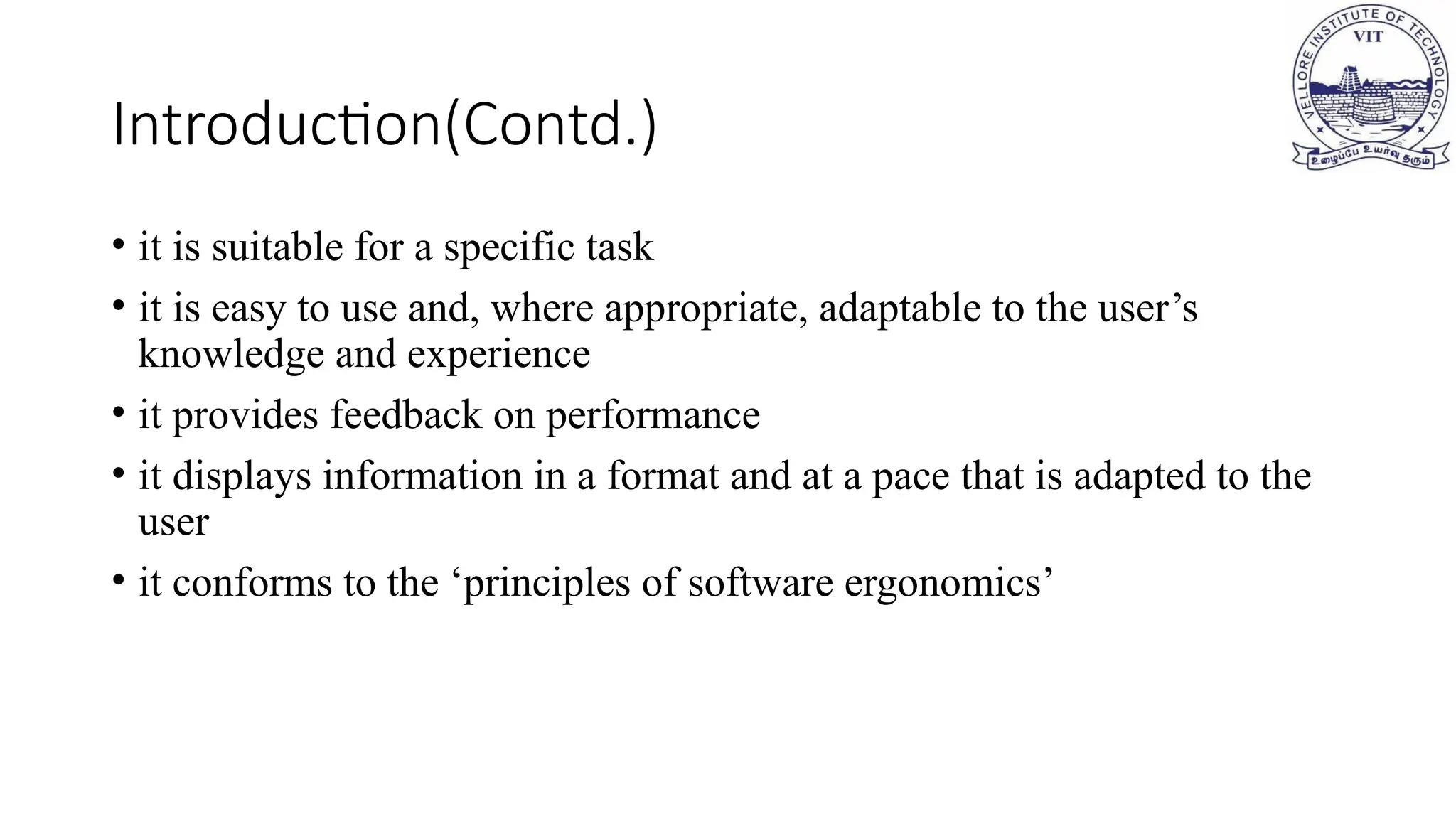 Introduction(Contd.)
• it is suitable for a specific task
• it is easy to use and, where appropriate, adaptable to the user’s
knowledge and experience
• it provides feedback on performance
• it displays information in a format and at a pace that is adapted to the
user
• it conforms to the ‘principles of software ergonomics’
 