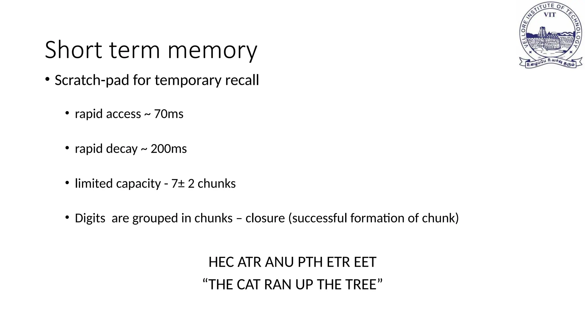 Short term memory
• Scratch-pad for temporary recall
• rapid access ~ 70ms
• rapid decay ~ 200ms
• limited capacity - 7± 2 chunks
• Digits are grouped in chunks – closure (successful formation of chunk)
HEC ATR ANU PTH ETR EET
“THE CAT RAN UP THE TREE”
 