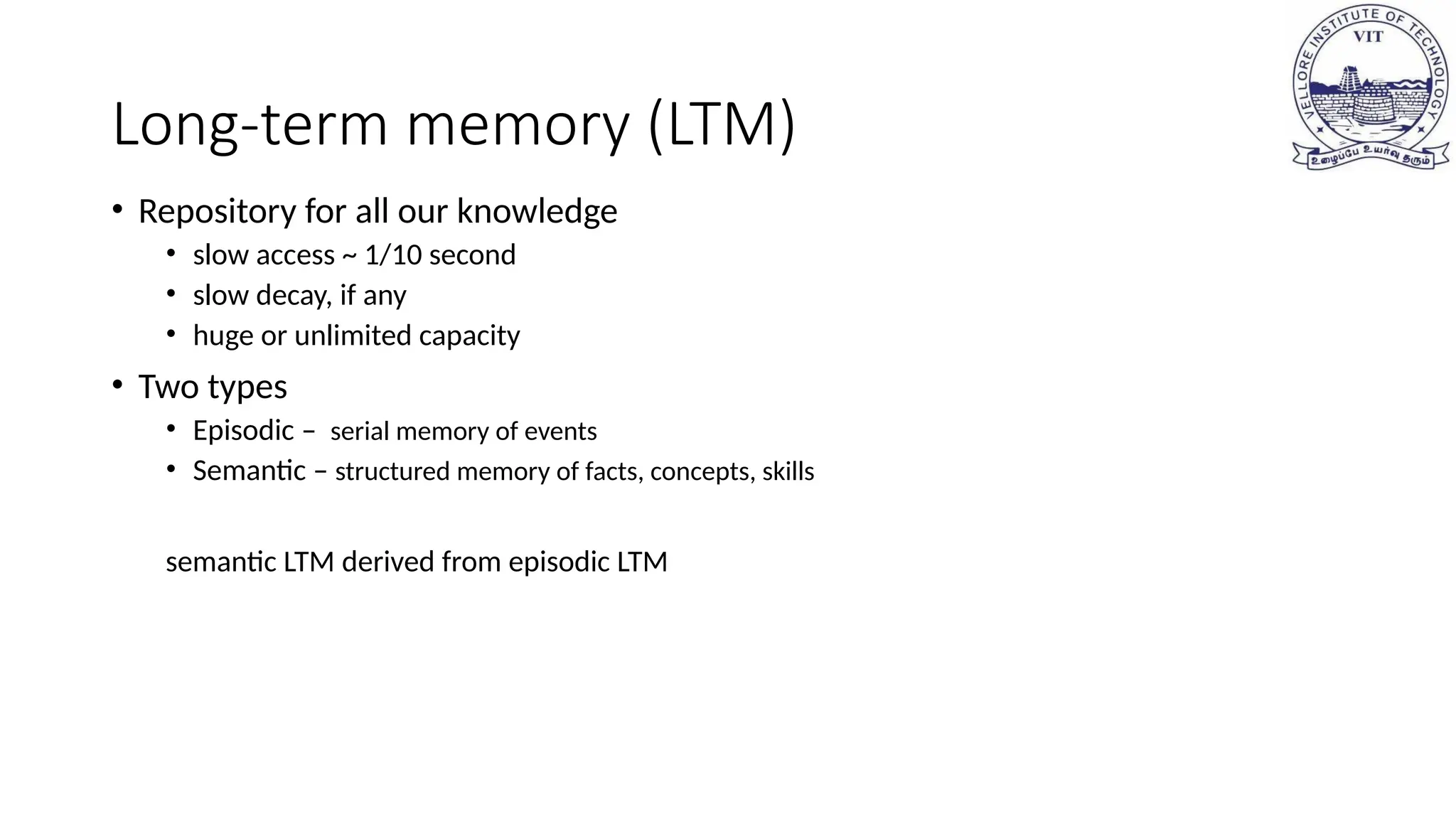 Long-term memory (LTM)
• Repository for all our knowledge
• slow access ~ 1/10 second
• slow decay, if any
• huge or unlimited capacity
• Two types
• Episodic – serial memory of events
• Semantic – structured memory of facts, concepts, skills
semantic LTM derived from episodic LTM
 