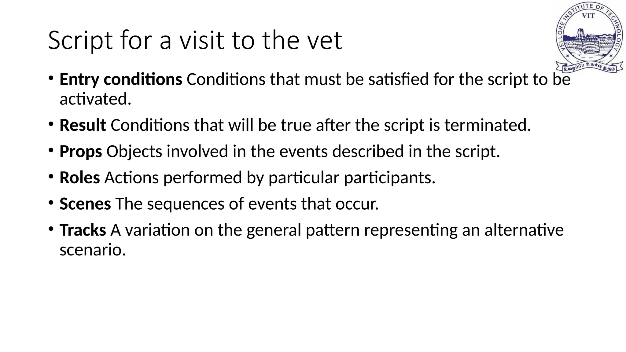 Script for a visit to the vet
• Entry conditions Conditions that must be satisfied for the script to be
activated.
• Result Conditions that will be true after the script is terminated.
• Props Objects involved in the events described in the script.
• Roles Actions performed by particular participants.
• Scenes The sequences of events that occur.
• Tracks A variation on the general pattern representing an alternative
scenario.
 