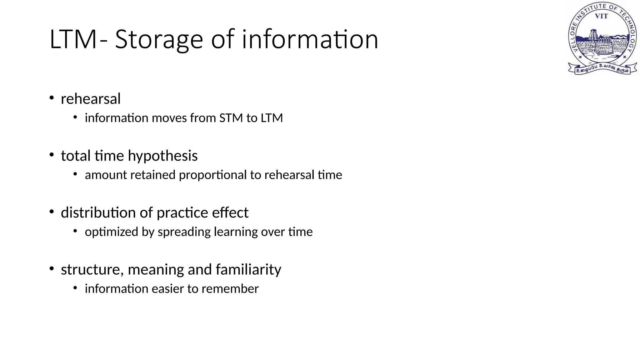 LTM- Storage of information
• rehearsal
• information moves from STM to LTM
• total time hypothesis
• amount retained proportional to rehearsal time
• distribution of practice effect
• optimized by spreading learning over time
• structure, meaning and familiarity
• information easier to remember
 