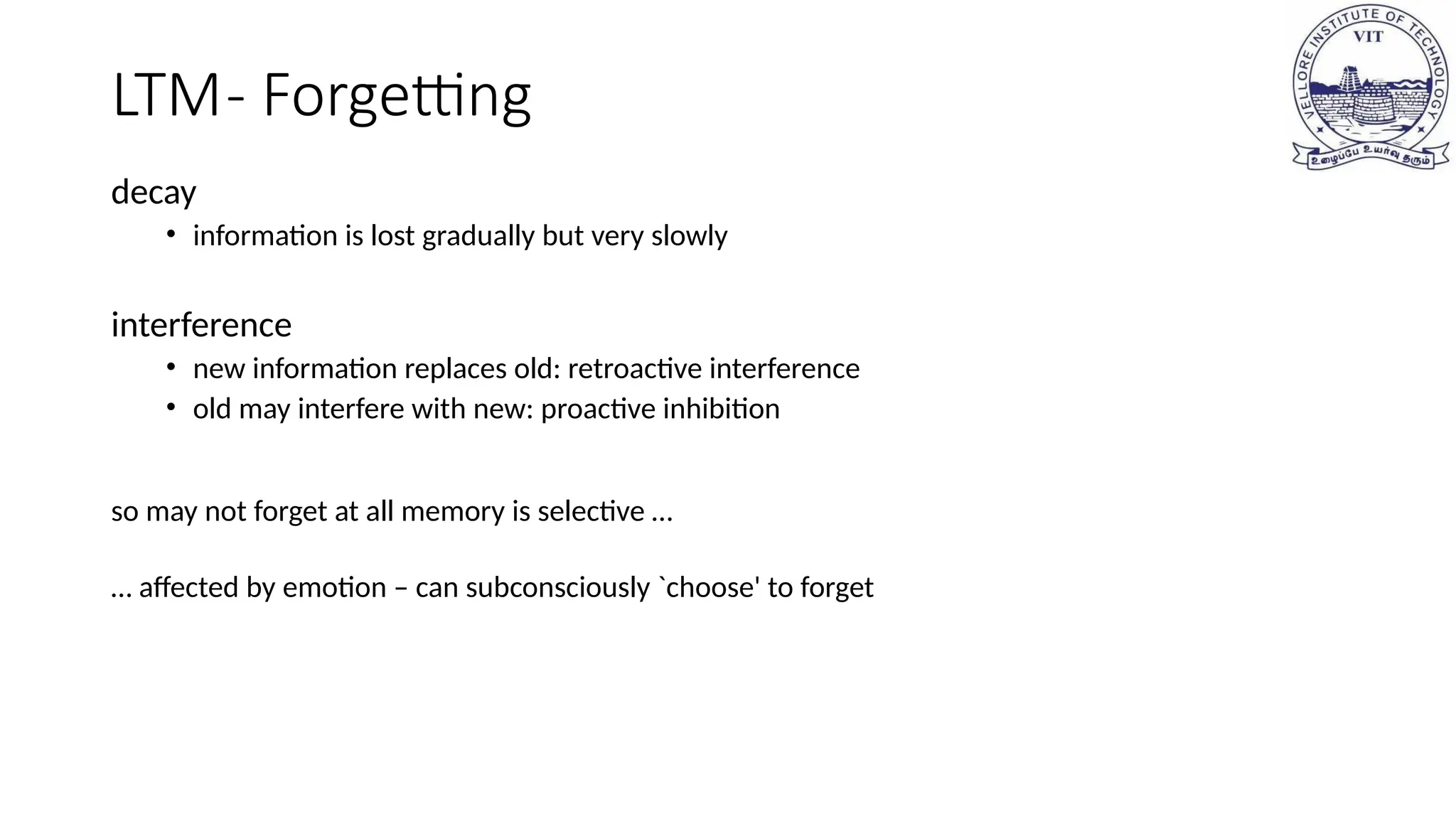 LTM- Forgetting
decay
• information is lost gradually but very slowly
interference
• new information replaces old: retroactive interference
• old may interfere with new: proactive inhibition
so may not forget at all memory is selective …
… affected by emotion – can subconsciously `choose' to forget
 
