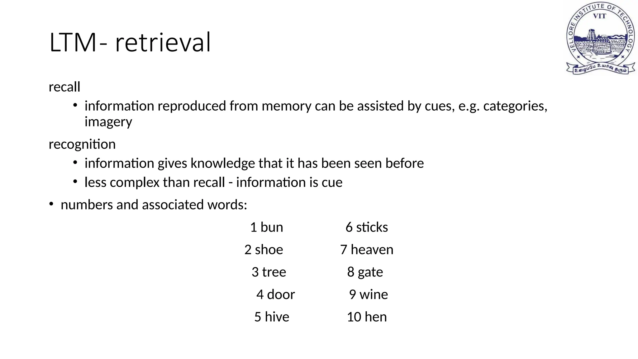 LTM- retrieval
recall
• information reproduced from memory can be assisted by cues, e.g. categories,
imagery
recognition
• information gives knowledge that it has been seen before
• less complex than recall - information is cue
• numbers and associated words:
1 bun 6 sticks
2 shoe 7 heaven
3 tree 8 gate
4 door 9 wine
5 hive 10 hen
 